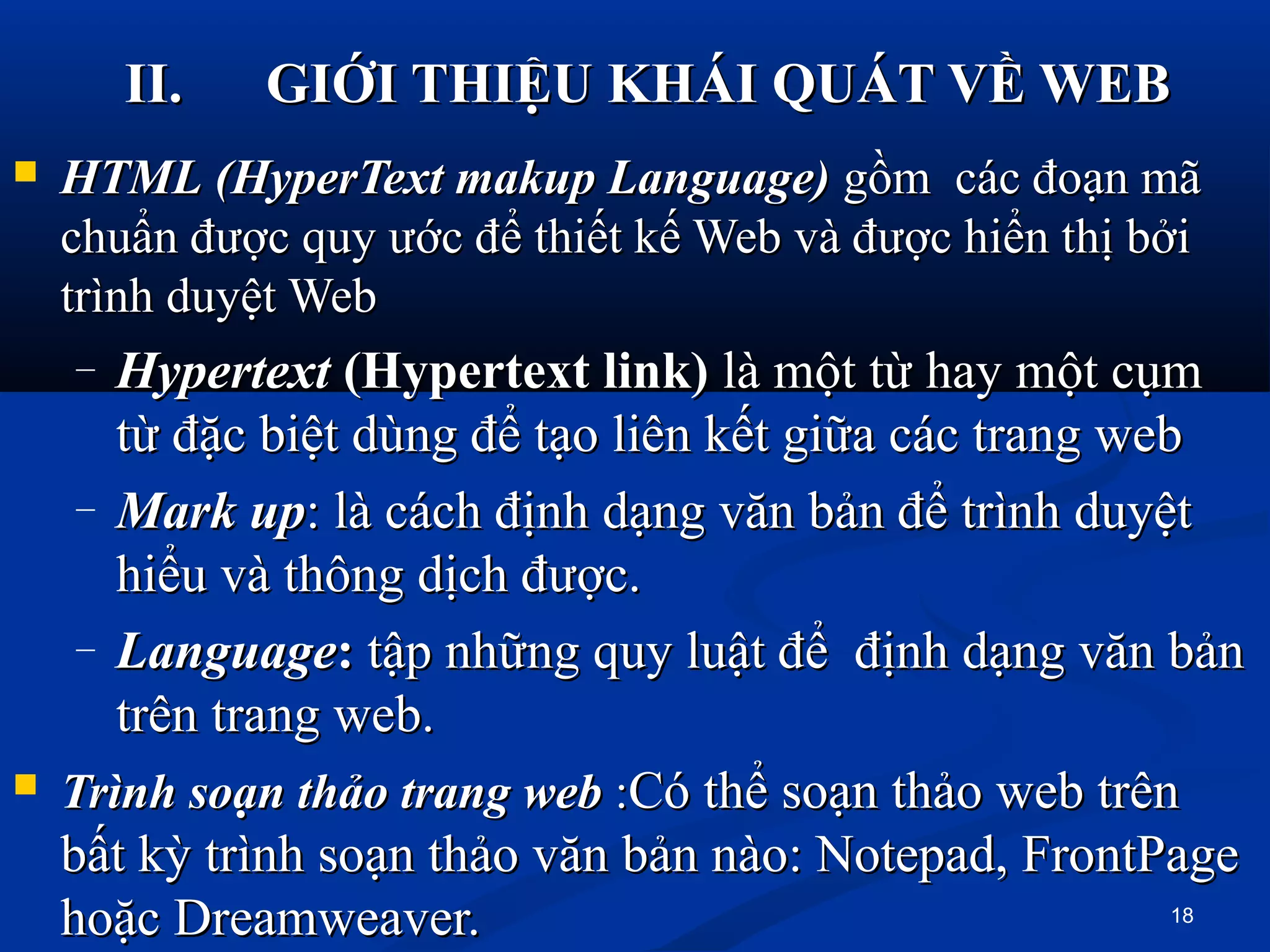 II.II. GIỚI THIỆU KHÁI QUÁT VỀ WEBGIỚI THIỆU KHÁI QUÁT VỀ WEB
 HTMLHTML (HyperText makup Language)(HyperText makup Language) gồm các đoạn mãgồm các đoạn mã
chuẩn được quy ước để thiết kế Web và được hiển thị bởichuẩn được quy ước để thiết kế Web và được hiển thị bởi
trình duyệt Webtrình duyệt Web
– HypertextHypertext (Hypertext link)(Hypertext link) là một từ hay một cụmlà một từ hay một cụm
từ đặc biệt dùng để tạo liên kết giữa các trang webtừ đặc biệt dùng để tạo liên kết giữa các trang web
– MarkMark upup: là cách định dạng văn bản để trình duyệt: là cách định dạng văn bản để trình duyệt
hiểu và thông dịch được.hiểu và thông dịch được.
– LanguageLanguage:: tập những quy luật để định dạng văn bảntập những quy luật để định dạng văn bản
trên trang web.trên trang web.
 TrìnhTrình soạnsoạn thảothảo trangtrang webweb ::Có thể soạn thảo web trênCó thể soạn thảo web trên
bất kỳ trình soạn thảo văn bản nào: Notepad, FrontPagebất kỳ trình soạn thảo văn bản nào: Notepad, FrontPage
hoặc Dreamweaver.hoặc Dreamweaver. 18
 