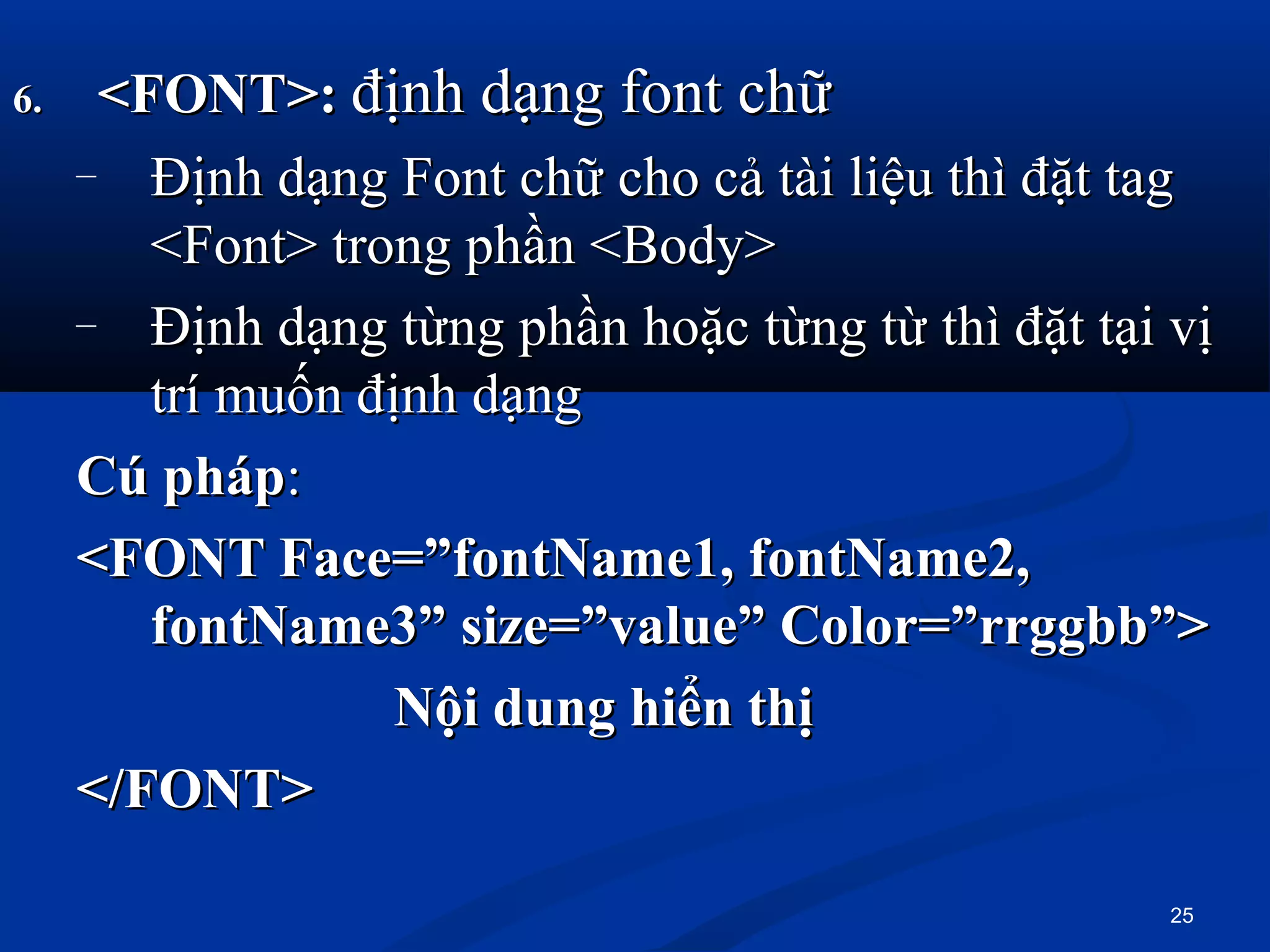 6.6. <FONT>:<FONT>: định dạng font chữđịnh dạng font chữ
– Định dạng Font chữ cho cả tài liệu thì đặt tagĐịnh dạng Font chữ cho cả tài liệu thì đặt tag
<Font> trong phần <Body><Font> trong phần <Body>
– Định dạng từng phần hoặc từng từ thì đặt tại vịĐịnh dạng từng phần hoặc từng từ thì đặt tại vị
trí muốn định dạngtrí muốn định dạng
Cú phápCú pháp::
<FONT Face=”fontName1, fontName2,<FONT Face=”fontName1, fontName2,
fontName3” size=”value” Color=”rrggbb”>fontName3” size=”value” Color=”rrggbb”>
Nội dung hiển thịNội dung hiển thị
</FONT></FONT>
25
 