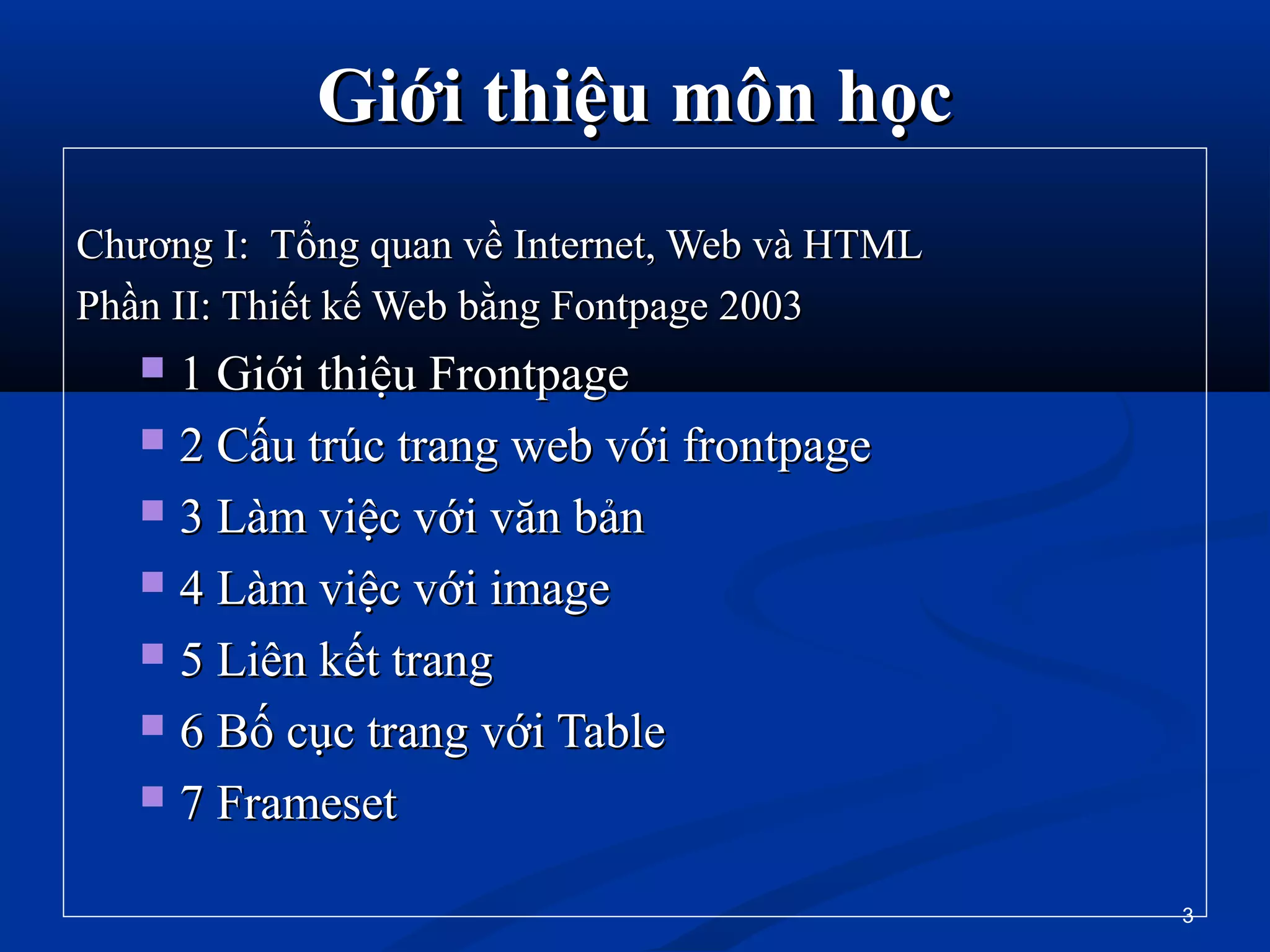 Giới thiệu môn họcGiới thiệu môn học
Chương I: Tổng quan về Internet, Web và HTMLChương I: Tổng quan về Internet, Web và HTML
Phần II: Thiết kế Web bằng Fontpage 2003Phần II: Thiết kế Web bằng Fontpage 2003
 1 Giới thiệu Frontpage1 Giới thiệu Frontpage
 2 Cấu trúc trang web với frontpage2 Cấu trúc trang web với frontpage
 3 Làm việc với văn bản3 Làm việc với văn bản
 4 Làm việc với image4 Làm việc với image
 5 Liên kết trang5 Liên kết trang
 6 Bố cục trang với Table6 Bố cục trang với Table
 7 Frameset7 Frameset
3
 