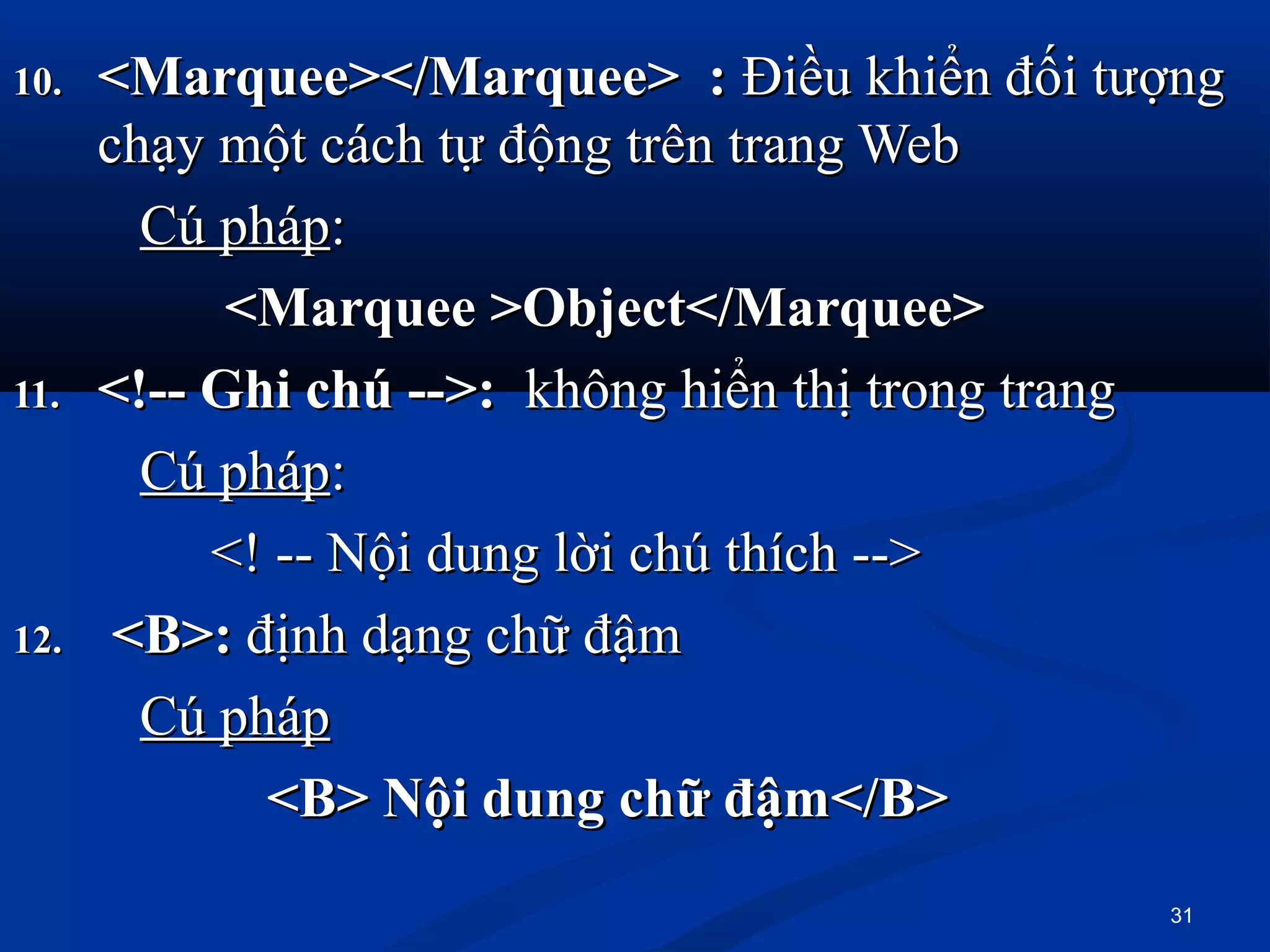 10.10. <Marquee></Marquee>  : <Marquee></Marquee>  : Điều khiển đối tượngĐiều khiển đối tượng
chạy một cách tự động trên trang Webchạy một cách tự động trên trang Web
Cú phápCú pháp::
            <Marquee >Object</Marquee><Marquee >Object</Marquee>
11.11. <!-- Ghi chú -->:<!-- Ghi chú -->: không hiển thị trong trangkhông hiển thị trong trang
Cú phápCú pháp::
<! -- Nội dung lời chú thích --><! -- Nội dung lời chú thích -->
12.12.   <B>: <B>: định dạng chữ đậmđịnh dạng chữ đậm
Cú phápCú pháp
<B> Nội dung chữ đậm</B><B> Nội dung chữ đậm</B>
31
 