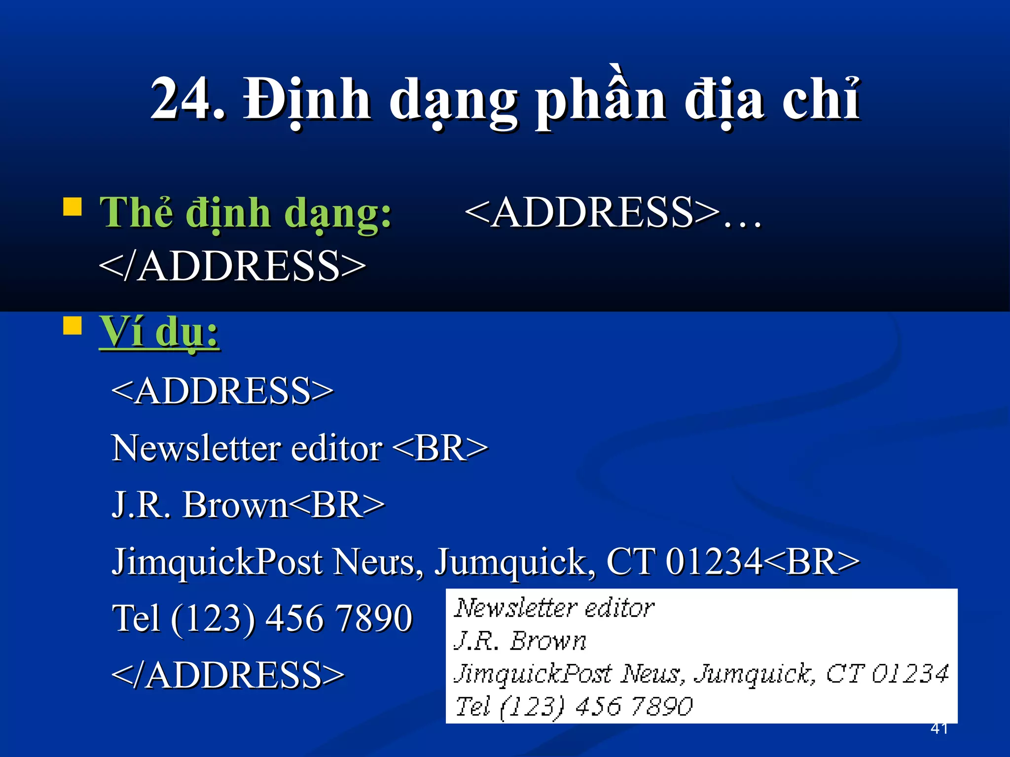 24. 24. Định dạng phần địa chỉĐịnh dạng phần địa chỉ
 Thẻ định dạng:Thẻ định dạng: <ADDRESS>…<ADDRESS>…
</ADDRESS></ADDRESS>
 Ví dụ:Ví dụ:
<ADDRESS><ADDRESS>
Newsletter editor <BR>Newsletter editor <BR>
J.R. Brown<BR>J.R. Brown<BR>
JimquickPost Neưs, Jumquick, CT 01234<BR>JimquickPost Neưs, Jumquick, CT 01234<BR>
Tel (123) 456 7890Tel (123) 456 7890
</ADDRESS></ADDRESS>
41
 