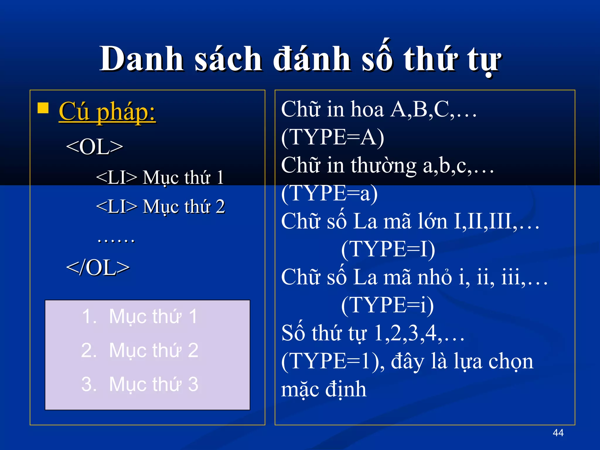 Danh sách đánh số thứ tựDanh sách đánh số thứ tự
 Cú pháp:Cú pháp:
<OL><OL>
<LI> Mục thứ 1<LI> Mục thứ 1
<LI> Mục thứ 2<LI> Mục thứ 2
…………
</OL></OL>
44
Chữ in hoa A,B,C,…
(TYPE=A)
Chữ in thường a,b,c,…
(TYPE=a)
Chữ số La mã lớn I,II,III,…
(TYPE=I)
Chữ số La mã nhỏ i, ii, iii,…
(TYPE=i)
Số thứ tự 1,2,3,4,…
(TYPE=1), đây là lựa chọn
mặc định
1. Mục thứ 1
2. Mục thứ 2
3. Mục thứ 3
 