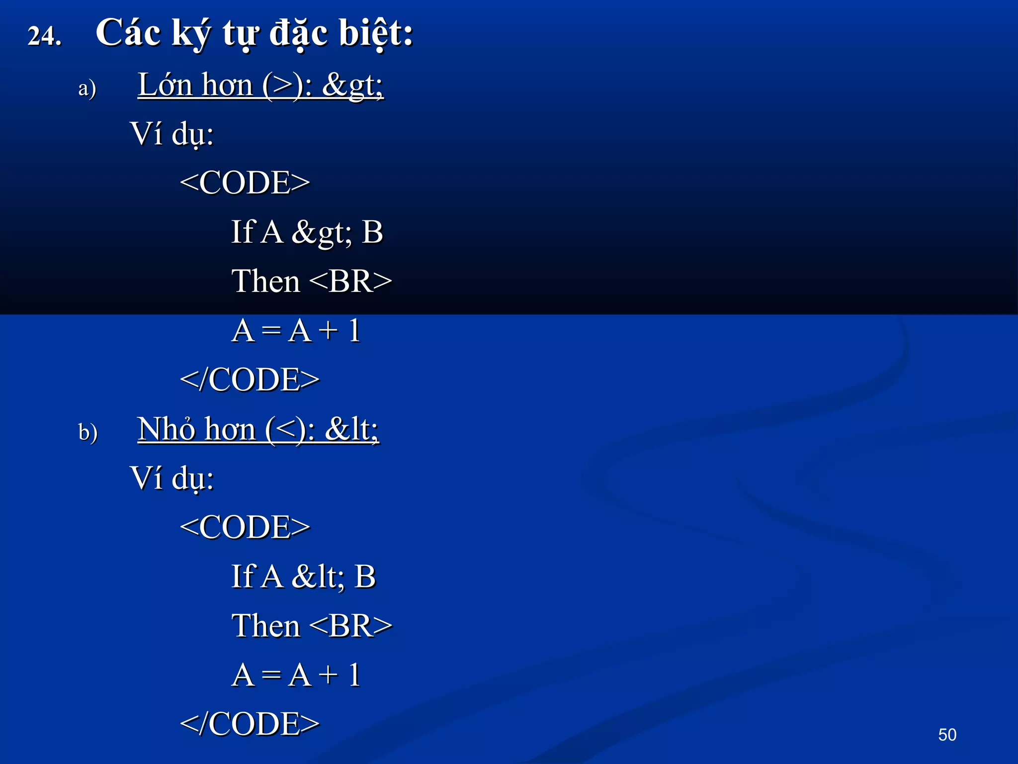 24.24. Các ký tự đặc biệt:Các ký tự đặc biệt:
a)a) Lớn hơn (>): >Lớn hơn (>): >
Ví dụ:Ví dụ:
<CODE><CODE>
If A > BIf A > B
Then <BR>Then <BR>
A = A + 1A = A + 1
</CODE></CODE>
b)b) Nhỏ hơn (<): <Nhỏ hơn (<): <
Ví dụ:Ví dụ:
<CODE><CODE>
If A < BIf A < B
Then <BR>Then <BR>
A = A + 1A = A + 1
</CODE></CODE> 50
 