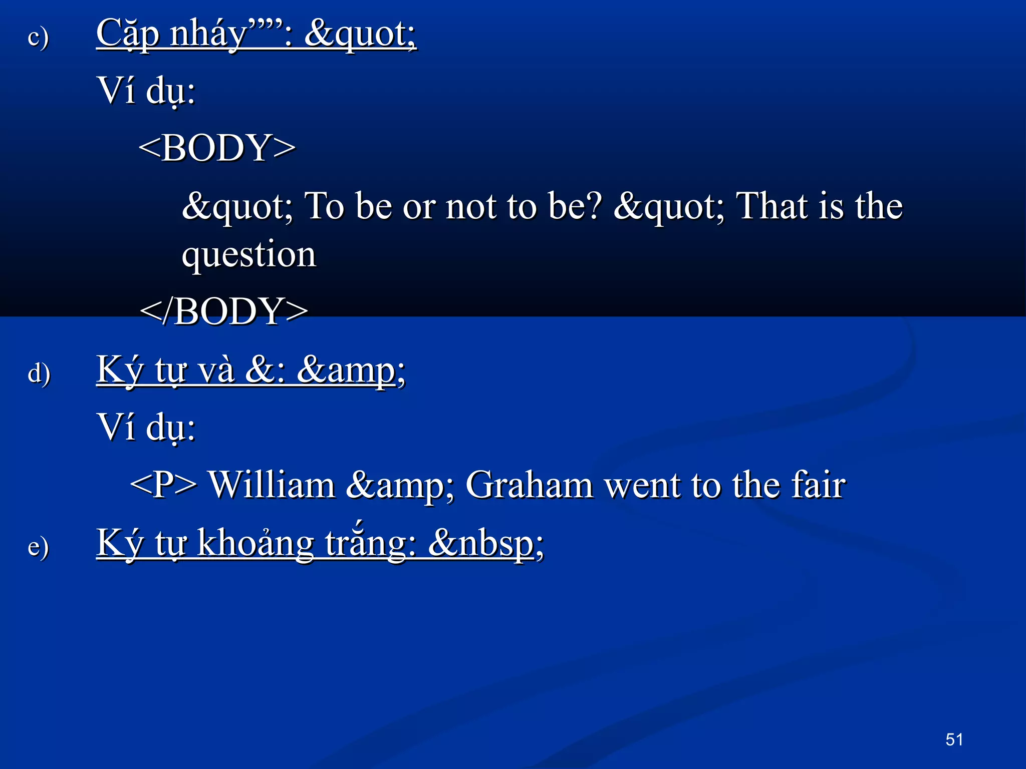 c)c) Cặp nháy””: "Cặp nháy””: "
Ví dụ:Ví dụ:
<BODY><BODY>
" To be or not to be? " That is the" To be or not to be? " That is the
questionquestion
</BODY></BODY>
d)d) Ký tự và &: &ampKý tự và &: &amp;;
Ví dụ:Ví dụ:
<P> William &amp; Graham went to the fair<P> William &amp; Graham went to the fair
e)e) Ký tự khoảng trắng: &nbspKý tự khoảng trắng: &nbsp;;
51
 