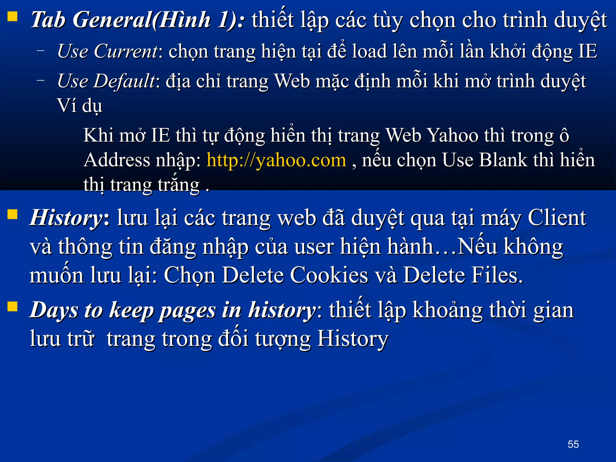  Tab General(Hình 1):Tab General(Hình 1): thiết lập các tùy chọn cho trình duyệtthiết lập các tùy chọn cho trình duyệt
– Use CurrentUse Current: chọn trang hiện tại để load lên mỗi lần khởi động IE: chọn trang hiện tại để load lên mỗi lần khởi động IE
– Use DefaultUse Default: địa chỉ trang Web mặc định mỗi khi mở trình duyệt: địa chỉ trang Web mặc định mỗi khi mở trình duyệt
Ví dụVí dụ
Khi mở IE thì tự động hiển thị trang Web Yahoo thì trong ôKhi mở IE thì tự động hiển thị trang Web Yahoo thì trong ô
Address nhập:Address nhập: http://yahoo.comhttp://yahoo.com , nếu chọn Use Blank thì hiển, nếu chọn Use Blank thì hiển
thị trang trắng .thị trang trắng .
 HistoryHistory:: lưu lại các trang web đã duyệt qua tại máy Clientlưu lại các trang web đã duyệt qua tại máy Client
và thông tin đăng nhập của user hiện hành…Nếu khôngvà thông tin đăng nhập của user hiện hành…Nếu không
muốn lưu lại: Chọn Delete Cookies và Delete Files.muốn lưu lại: Chọn Delete Cookies và Delete Files.
 Days to keep pages in historyDays to keep pages in history: thiết lập khoảng thời gian: thiết lập khoảng thời gian
lưu trữ trang trong đối tượng Historylưu trữ trang trong đối tượng History
55
 