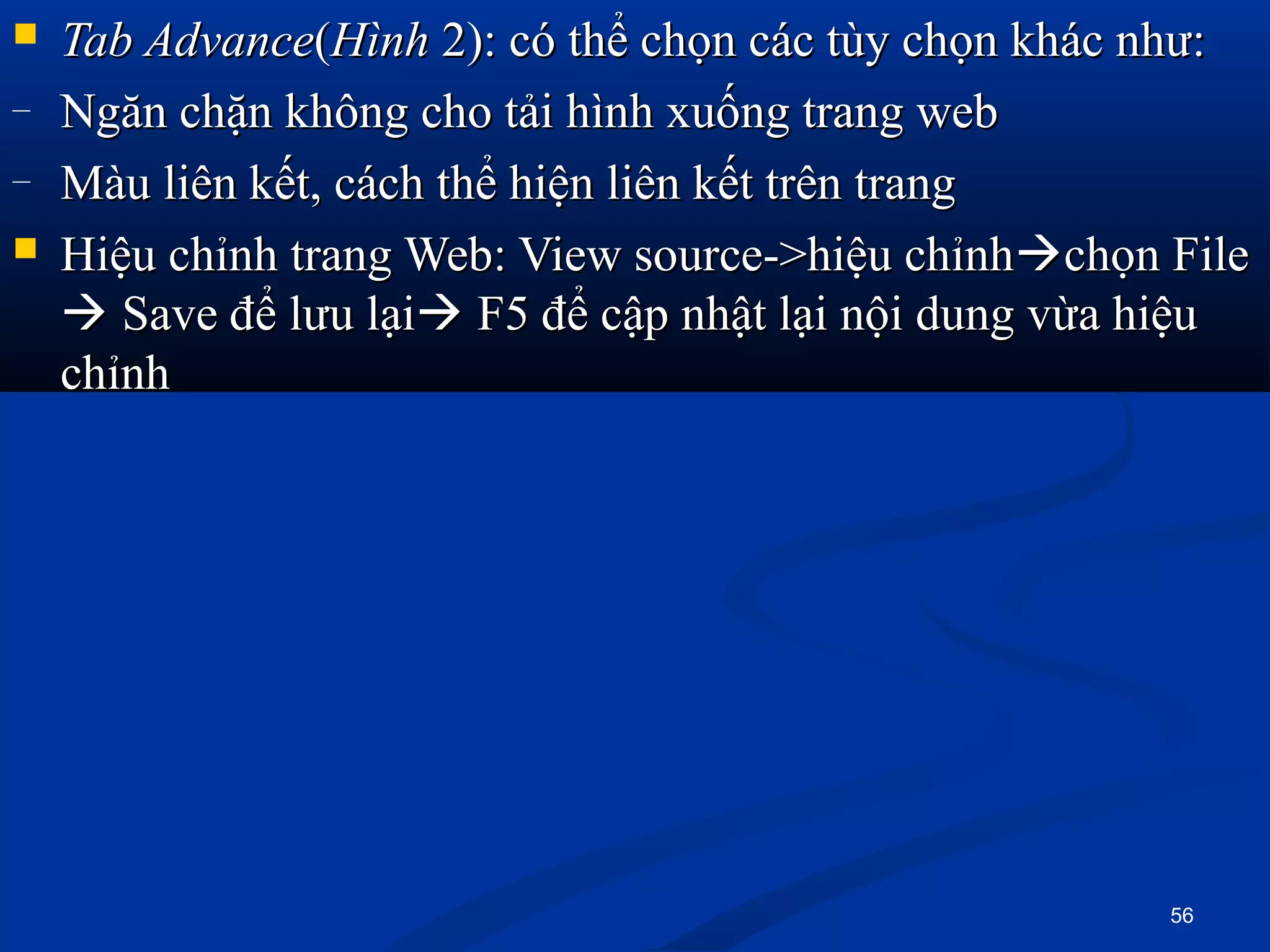  Tab AdvanceTab Advance((HìnhHình 2): có thể chọn các tùy chọn khác như:2): có thể chọn các tùy chọn khác như:
– Ngăn chặn không cho tải hình xuống trang webNgăn chặn không cho tải hình xuống trang web
– Màu liên kết, cách thể hiện liên kết trên trangMàu liên kết, cách thể hiện liên kết trên trang
 Hiệu chỉnh trang Web: View source->hiệu chỉnhHiệu chỉnh trang Web: View source->hiệu chỉnhchọn Filechọn File
 Save để lưu lạiSave để lưu lại F5 để cập nhật lại nội dung vừa hiệuF5 để cập nhật lại nội dung vừa hiệu
chỉnhchỉnh
56
 