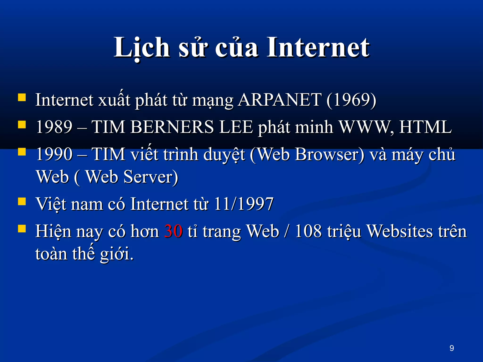 Lịch sử của InternetLịch sử của Internet
 Internet xuất phát từ mạng ARPANET (1969)Internet xuất phát từ mạng ARPANET (1969)
 1989 – TIM BERNERS LEE phát minh WWW, HTML1989 – TIM BERNERS LEE phát minh WWW, HTML
 1990 – TIM viết trình duyệt (Web Browser) và máy chủ1990 – TIM viết trình duyệt (Web Browser) và máy chủ
Web ( Web Server)Web ( Web Server)
 Việt nam có Internet từ 11/1997Việt nam có Internet từ 11/1997
 Hiện nay có hơnHiện nay có hơn 3030 tỉ trang Web / 108 triệu Websites trêntỉ trang Web / 108 triệu Websites trên
toàn thế giới.toàn thế giới.
9
 