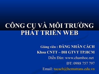 CÔNG CỤ VÀ MÔI TRƯỜNGCÔNG CỤ VÀ MÔI TRƯỜNG
PHÁT TRIỂN WEBPHÁT TRIỂN WEB
Giảng viênGiảng viên : ĐĂNG NHÂN CÁCH: ĐĂNG NHÂN CÁCH
Khoa CNTT – ĐH GTVT TP.HCMKhoa CNTT – ĐH GTVT TP.HCM
Diễn Đàn: www.chamhoc.netDiễn Đàn: www.chamhoc.net
ĐT: 0988 757 797ĐT: 0988 757 797
Email:Email: tucach@hcmutrans.edu.vntucach@hcmutrans.edu.vn
 