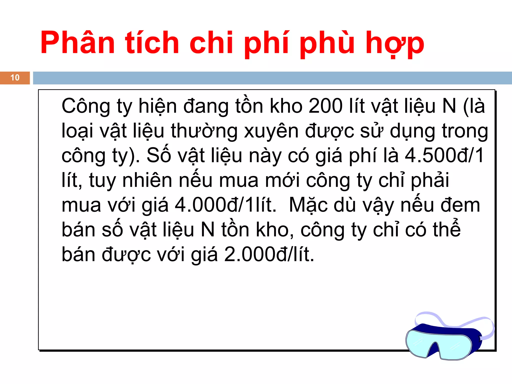 Phân tích chi phí phù hợp
10


      Công ty hiện đang tồn kho 200 lít vật liệu N (là
      loại vật liệu thường xuyên được sử dụng trong
      công ty). Số vật liệu này có giá phí là 4.500đ/1
      lít, tuy nhiên nếu mua mới công ty chỉ phải
      mua với giá 4.000đ/1lít. Mặc dù vậy nếu đem
      bán số vật liệu N tồn kho, công ty chỉ có thể
      bán được với giá 2.000đ/lít.
 