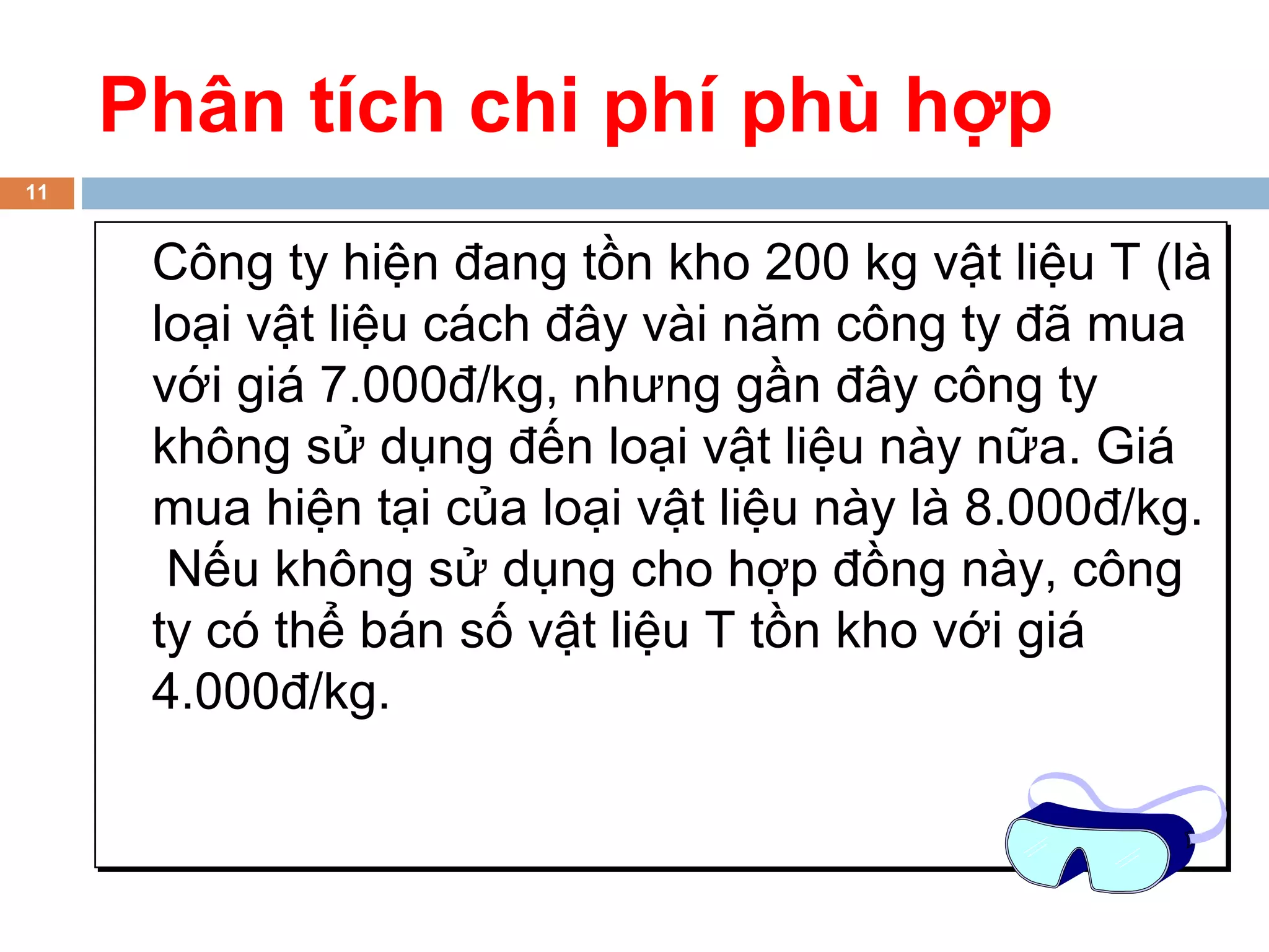 Phân tích chi phí phù hợp
11


      Công ty hiện đang tồn kho 200 kg vật liệu T (là
      loại vật liệu cách đây vài năm công ty đã mua
      với giá 7.000đ/kg, nhưng gần đây công ty
      không sử dụng đến loại vật liệu này nữa. Giá
      mua hiện tại của loại vật liệu này là 8.000đ/kg.
       Nếu không sử dụng cho hợp đồng này, công
      ty có thể bán số vật liệu T tồn kho với giá
      4.000đ/kg.
 