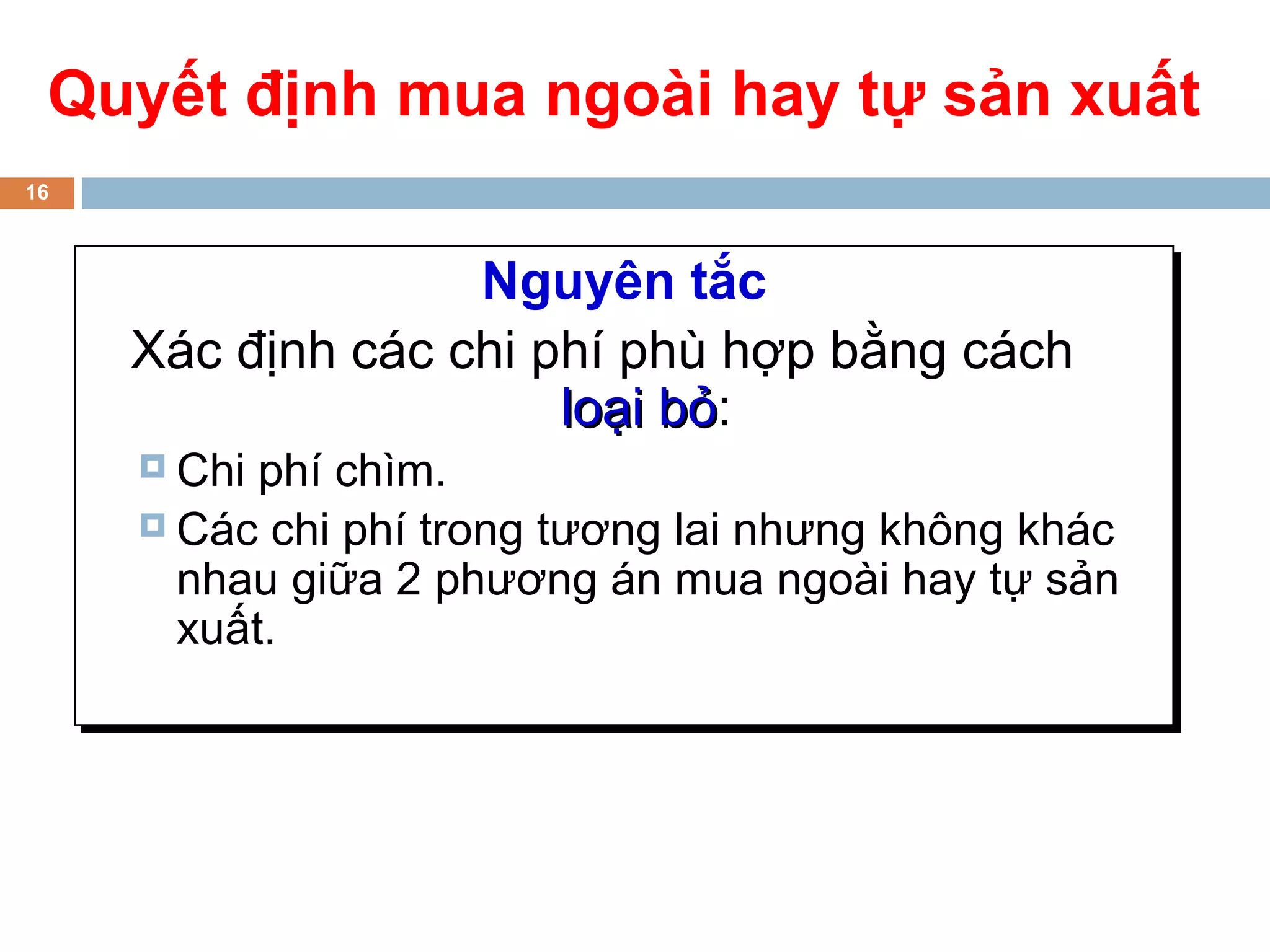 Quyết định mua ngoài hay tự sản xuất
16



                   Nguyên tắc
     Xác định các chi phí phù hợp bằng cách
                       loại bỏ:
                            bỏ
      Chi phí chìm.
      Các chi phí trong tương lai nhưng không khác
       nhau giữa 2 phương án mua ngoài hay tự sản
       xuất.
 