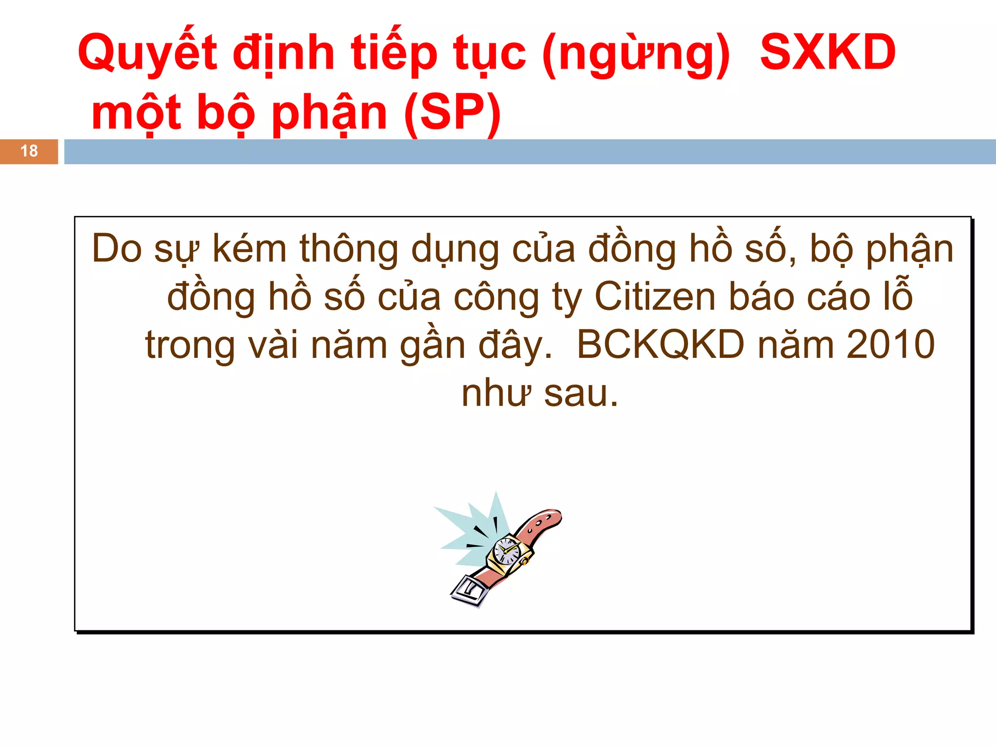 Quyết định tiếp tục (ngừng) SXKD
     một bộ phận (SP)
18




     Do sự kém thông dụng của đồng hồ số, bộ phận
         đồng hồ số của công ty Citizen báo cáo lỗ
       trong vài năm gần đây. BCKQKD năm 2010
                        như sau.
 