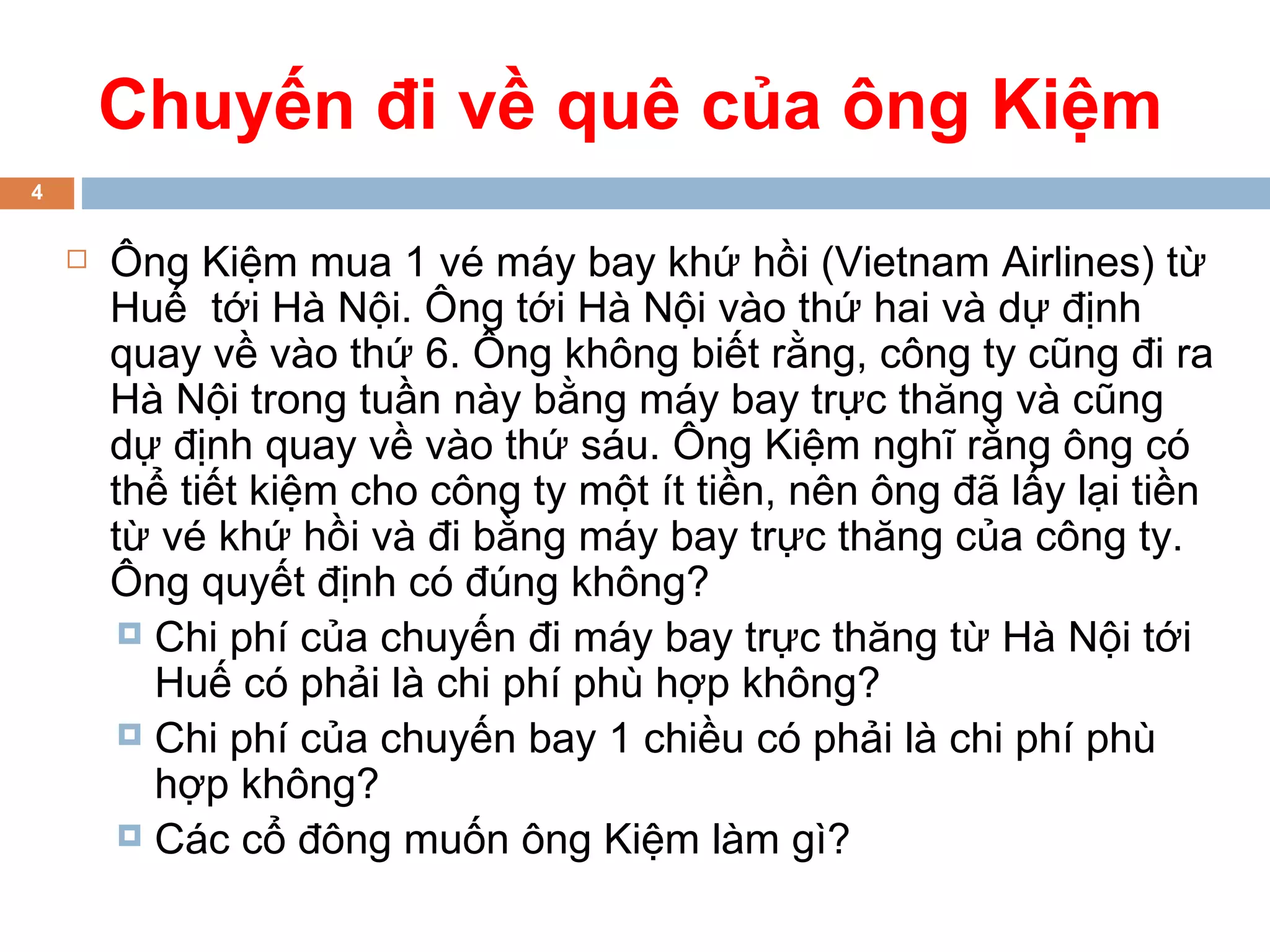 Chuyến đi về quê của ông Kiệm
4


       Ông Kiệm mua 1 vé máy bay khứ hồi (Vietnam Airlines) từ
        Huế tới Hà Nội. Ông tới Hà Nội vào thứ hai và dự định
        quay về vào thứ 6. Ông không biết rằng, công ty cũng đi ra
        Hà Nội trong tuần này bằng máy bay trực thăng và cũng
        dự định quay về vào thứ sáu. Ông Kiệm nghĩ rằng ông có
        thể tiết kiệm cho công ty một ít tiền, nên ông đã lấy lại tiền
        từ vé khứ hồi và đi bằng máy bay trực thăng của công ty.
        Ông quyết định có đúng không?
          Chi phí của chuyến đi máy bay trực thăng từ Hà Nội tới
           Huế có phải là chi phí phù hợp không?
          Chi phí của chuyến bay 1 chiều có phải là chi phí phù
           hợp không?
          Các cổ đông muốn ông Kiệm làm gì?
 