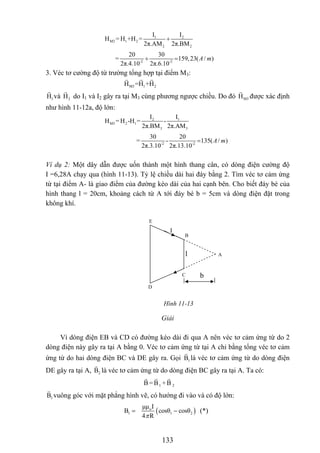 1 2
M2 1 2
2 2
I I
H = H +H =
2π.AM 2π.BM
+
-2 -2
20 30
= 159,23( / )
2π.4.10 2π.6.10
A m+ =
3. Véc tơ cường độ từ trường tổng hợp tại điểm M3:
M3 1 2H =H +H
1H và do I2H 1 và I2 gây ra tại M3 cùng phương ngược chiều. Do đó được xác định
như hình 11-12a, độ lớn:
M3H
2 1
M3 2 1
3 3
I I
H = H -H = -
2π.BM 2π.AM
-2 -2
30 20
= - 135( / )
2π.3.10 2π.13.10
A m=
Ví dụ 2: Một dây dẫn được uốn thành một hình thang cân, có dòng điện cường độ
I =6,28A chạy qua (hình 11-13). Tỷ lệ chiều dài hai đáy bằng 2. Tìm véc tơ cảm ứng
từ tại điểm A- là giao điểm của đường kéo dài của hai cạnh bên. Cho biết đáy bé của
hình thang l = 20cm, khoảng cách từ A tới đáy bé b = 5cm và dòng điện đặt trong
không khí.
A
B
E
D
C
l
I
b
Hình 11-13
Giải
Vì dòng điện EB và CD có đường kéo dài đi qua A nên véc tơ cảm ứng từ do 2
dòng điện này gây ra tại A bằng 0. Véc tơ cảm ứng từ tại A chỉ bằng tổng véc tơ cảm
ứng từ do hai dòng điện BC và DE gây ra. Gọi 1B là véc tơ cảm ứng từ do dòng điện
DE gây ra tại A, 2B là véc tơ cảm ứng từ do dòng điện BC gây ra tại A. Ta có:
1 2B =B +B
1B vuông góc với mặt phẳng hình vẽ, có hướng đi vào và có độ lớn:
( )o
1 1
μμ I
2osθ cosθ
4 Rπ
= −B c (*)
133
 