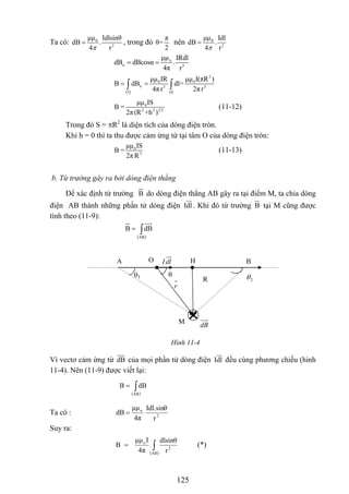 0
2
μμ Idlsinθ
dB .
4 rπ
= 0
2
μμ Idl
dB .
4 rπ
=
π
θ=
2
Ta có: , trong đó nên
o
n 3
μμ IRdl
dB dBcosα .
4π r
= =
( )
2
0 0
n 3 3
I (I)
μμ IR μμ I(πR )
B dB dl=
4π r 2πr
= =∫ ∫
0
2 2 3/2
μμ IS
B =
2π(R +h )
(11-12)
2
là diện tích của dòng điện tròn.Trong đó S = πR
Khi h = 0 thì ta thu được cảm ứng từ tại tâm O của dòng điện tròn:
0
3
μμ IS
B =
2π R
(11-13)
b. Từ trường gây ra bởi dòng điện thẳng
Để xác định từ trường do dòng điện thẳng AB gây ra tại điểm M, ta chia dòng
điện AB thành những phần tử dòng điện
B
Idl. Khi đó từ trường tại M cũng được
tính theo (11-9):
B
( )
∫=
AB
dBB
Vì vectơ cảm ứng từ của mọi phần tử dòng điệndB Idl
θ1
2θθ
dlI HO B
dB
r
M
R
A
Hình 11-4
đều cùng phương chiều (hình
11-4). Nên (11-9) được viết lại:
( )
∫=
AB
dBB
2
o
r
Idl.sinθ
4π
μμ
dB =Ta có :
Suy ra:
( )
∫=
AB
2
o
r
dlsinθ
4π
Iμμ
B (*)
125
 
