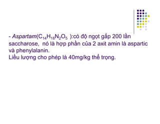 - Aspartam(C14H18N2O5 ):có độ ngọt gấp 200 lần 
saccharose, nó là hợp phần của 2 axit amin là aspartic 
và phenylalanin. 
Liều lượng cho phép là 40mg/kg thể trọng. 
 