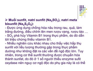  Muối sunfit, natri sunfit (Na2SO3), natri meta 
bisunfit (Na2S2O5): 
- Được ứng dụng chống hóa nâu trong rau, quả, làm 
trắng đường, điều chỉnh lên men rượu vang, rượu táo … 
- SO2 phá hủy Vitamin B1 trong thực phẩm, do đó dẫn 
tới triệu chứng thiếu vitamin B1. 
- Nhiều nghiên cứu khác nhau cho thấy việc hấp thụ 
sunfit với liều lượng thường gặp trong thực phẩm 
dường như không đặt ra các vấn đề ngộ độc lớn. Tuy 
nhiên, trong cơ thể sunfit thường được chuyển hóa 
thành sunfat, do đó ở 1 số người thiếu enzyme sufit 
oxydase nên nguy cơ ngộ độc do phụ gia này là có thể 
 