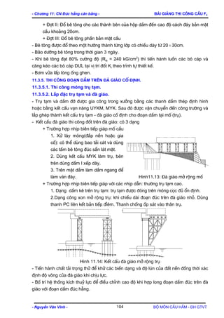 - Ch−¬ng 11: CN §óc hÉng c©n b»ng - Bμi gi¶ng thi c«ng cÇu F2
+ §ît II: §æ bª t«ng cho c¸c thµnh bªn cña hép dÇm ®Õn cao ®é c¸ch ®¸y b¶n mÆt
cÇu kho¶ng 20cm.
+ §ît III: §æ bª t«ng phÇn b¶n mÆt cÇu
- Bª t«ng ®−îc ®æ theo mét h−íng thµnh tõng líp cã chiÒu dµy tõ 20 30cm.÷
- B¶o d−ìng bª t«ng trong thêi gian 3 ngµy.
- Khi bª t«ng ®¹t 80% c−êng ®é (Rtk = 240 kG/cm2
) th× tiÕn hµnh luån c¸c bã c¸p vµ
c¨ng kÐo c¸c bã c¸p D¦L t¹i vÞ trÝ ®èt Ki theo tr×nh tù thiÕt kÕ.
- B¬m v÷a lÊp lßng èng ghen.
11.3.5. Thi c«ng ®o¹n dÇm trªn ®μ gi¸o cè ®Þnh.
11.3.5.1. Thi c«ng mãng trô t¹m.
11.3.5.2. L¾p ®Æc trô t¹m vµ ®µ gi¸o.
- Trô t¹m vµ dÇm ®ì ®−îc gia c«ng trong x−ëng b»ng c¸c thanh dÇm thÐp ®Þnh h×nh
hoÆc b»ng kÕt cÊu v¹n n¨ng UYKM, MYK. Sau ®ã ®−îc vËn chuyÓn ®Õn c«ng tr−êng vµ
l¾p ghÐp thµnh kÕt cÊu trô t¹m - ®µ gi¸o cè ®Þnh cho ®o¹n dÇm t¹i mè (trô).
- KÕt cÊu ®µ gi¸o thi c«ng ®èt trªn ®µ gi¸o: cã 3 d¹ng
+ Tr−êng hîp nhÞp biªn tiÕp gi¸p mè cÇu
1. Xö l¸y mãng(®¾p nÒn hoÆc gia
cè): cã thÓ dïng bao t¶i c¸t vµ dïng
c¸c tÊm bª t«ng ®óc s½n l¸t mÆt.
2. Dïng kÕt cÊu MYK lµm trô, bªn
trªn dïng dÇm I xÕp dµy.
3. Trªn mÆt dÇm lµm dÇm ngang ®Ó
lµm v¸n ®¸y. H×nh11.13: §µ gi¸o më réng mè
+ Tr−êng hîp nhÞp biªn tiÕp gi¸p víi c¸c nhÞp dÉn: th−êng trô t¹m cao.
1. D¹ng dÇm kª trªn trô t¹m: trô t¹m ®−îc ®ãng trªn mãng cäc ®ñ æn ®Þnh.
2.D¹ng c«ng xon më réng trô: khi chiÒu dµi ®o¹n ®óc trªn ®µ gi¸o nhá. Dïng
thanh PC liªn kÕt b¶n tiÕp ®Øªm. Thanh chèng èp s¸t vµo th©n trô.
H×nh 11.14: KÕt cÊu ®µ gi¸o më réng trô
- TiÕn hµnh chÊt t¶i träng thö ®Ó khö c¸c biÕn d¹ng vµ ®é lón cña ®Êt nÒn ®ång thêi x¸c
®Þnh ®é vâng cña ®µ gi¸o khi chÞu lùc.
- Bè trÝ hÖ thèng kÝch thuû lùc ®Ó ®iÒu chØnh cao ®é khi hîp long ®o¹n dÇm ®óc trªn ®µ
gi¸o víi ®o¹n dÇm ®óc hÉng.
- NguyÔn V¨n VÜnh - Bé m«n CÇu HÇm - §H GTVT104
 