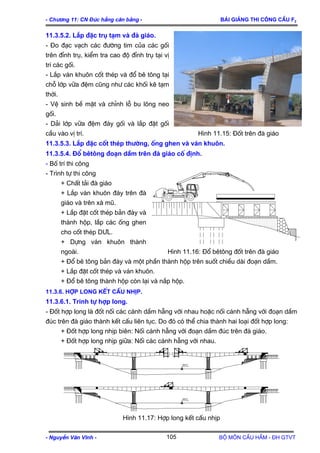 - Ch−¬ng 11: CN §óc hÉng c©n b»ng - Bμi gi¶ng thi c«ng cÇu F2
11.3.5.2. L¾p ®Æc trô t¹m vµ ®µ gi¸o.
- §o ®¹c v¹ch c¸c ®−êng tim cña c¸c gèi
trªn ®Ønh trô, kiÓm tra cao ®é ®Ønh trô t¹i vÞ
trÝ c¸c gèi.
- L¾p v¸n khu«n cèt thÐp vµ ®æ bª t«ng t¹i
chç líp v÷a ®Öm còng nh− c¸c khèi kª t¹m
thêi.
- VÖ sinh bÒ mÆt vµ chØnh lç bu l«ng neo
gèi.
- D¶i líp v÷a ®Öm ®¸y gèi vµ l¾p ®Æt gèi
cÇu vµo vÞ trÝ. H×nh 11.15: §èt trªn ®µ gi¸o
11.3.5.3. L¾p ®Æc cèt thÐp th−êng, èng ghen vµ v¸n khu«n.
11.3.5.4. §æ bªt«ng ®o¹n dÇm trªn ®µ gi¸o cè ®Þnh.
- Bè trÝ thi c«ng
- Tr×nh tù thi c«ng
+ ChÊt t¶i ®µ gi¸o
+ L¾p v¸n khu«n ®¸y trªn ®µ
gi¸o vµ trªn xµ mò.
+ L¾p ®Æt cèt thÐp b¶n ®¸y vµ
thµnh hép, l¾p c¸c èng ghen
cho cèt thÐp D¦L.
+ Dùng v¸n khu«n thµnh
ngoµi. H×nh 11.16: §æ bªt«ng ®èt trªn ®µ gi¸o
+ §æ bª t«ng b¶n ®¸y vµ mét phÇn thµnh hép trªn suèt chiÒu dµi ®o¹n dÇm.
+ L¾p ®Æt cèt thÐp vµ v¸n khu«n.
+ §æ bª t«ng thµnh hép cßn l¹i vµ n¾p hép.
11.3.6. Hîp long kÕt cÊu nhÞp.
11.3.6.1. Tr×nh tù hîp long.
- §èt hîp long lµ ®èt nèi c¸c c¸nh dÇm hÉng víi nhau hoÆc nèi c¸nh hÉng víi ®o¹n dÇm
®óc trªn ®µ gi¸o thµnh kÕt cÊu liªn tôc. Do ®ã cã thÓ chia thµnh hai lo¹i ®èt hîp long:
+ §èt hîp long nhÞp biªn: Nèi c¸nh hÉng víi ®o¹n dÇm ®óc trªn ®µ gi¸o.
+ §èt hîp long nhÞp gi÷a: Nèi c¸c c¸nh hÉng víi nhau.
mntc
mntc
H×nh 11.17: Hîp long kÕt cÊu nhÞp
- NguyÔn V¨n VÜnh - Bé m«n CÇu HÇm - §H GTVT105
 