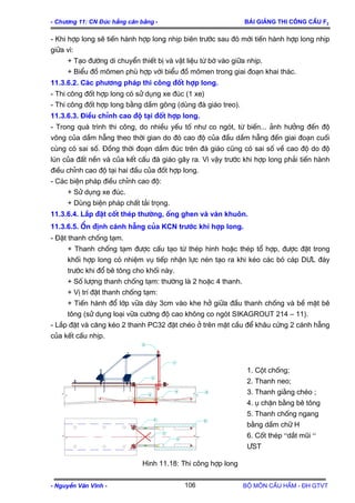 - Ch−¬ng 11: CN §óc hÉng c©n b»ng - Bμi gi¶ng thi c«ng cÇu F2
- Khi hîp long sÏ tiÕn hµnh hîp long nhÞp biªn tr−íc sau ®ã míi tiÕn hµnh hîp long nhÞp
gi÷a v×:
+ T¹o ®−êng di chuyÓn thiÕt bÞ vµ vËt liÖu tõ bê vµo gi÷a nhÞp.
+ BiÓu ®å m«men phï hîp víi biÓu ®å m«men trong giai ®o¹n khai th¸c.
11.3.6.2. C¸c ph−¬ng ph¸p thi c«ng ®èt hîp long.
- Thi c«ng ®èt hîp long cã sö dông xe ®óc (1 xe)
- Thi c«ng ®èt hîp long b»ng dÇm g«ng (dïng ®µ gi¸o treo).
11.3.6.3. §iÒu chØnh cao ®é t¹i ®èt hîp long.
- Trong qu¸ tr×nh thi c«ng, do nhiÒu yÕu tè nh− co ngãt, tõ biÕn... ¶nh h−ëng ®Õn ®é
vâng cña dÇm hÉng theo thêi gian do ®ã cao ®é cña ®Çu dÇm hÉng ®Õn giai ®o¹n cuèi
cïng cã sai sè. §ång thêi ®o¹n dÇm ®óc trªn ®µ gi¸o còng cã sai sè vÒ cao ®é do ®é
lón cña ®Êt nÒn vµ cña kÕt cÊu ®µ gi¸o g©y ra. V× vËy tr−íc khi hîp long ph¶i tiÕn hµnh
®iÒu chØnh cao ®é t¹i hai ®Çu cña ®èt hîp long.
- C¸c biÖn ph¸p ®iÒu chØnh cao ®é:
+ Sö dông xe ®óc.
+ Dïng biÖn ph¸p chÊt t¶i träng.
11.3.6.4. L¾p ®Æt cèt thÐp th−êng, èng ghen vµ v¸n khu«n.
11.3.6.5. æn ®Þnh c¸nh hÉng cña KCN tr−íc khi hîp long.
- §Æt thanh chèng t¹m.
+ Thanh chèng t¹m ®−îc cÊu t¹o tõ thÐp h×nh hoÆc thÐp tæ hîp, ®−îc ®Æt trong
khèi hîp long cã nhiÖm vô tiÕp nhËn lùc nÐn t¹o ra khi kÐo c¸c bã c¸p D¦L ®¸y
tr−íc khi ®æ bª t«ng cho khèi nµy.
+ Sè l−îng thanh chèng t¹m: th−êng lµ 2 hoÆc 4 thanh.
+ VÞ trÝ ®Æt thanh chèng t¹m:
+ TiÕn hµnh ®æ líp v÷a dµy 3cm vµo khe hë gi÷a ®Çu thanh chèng vµ bÒ mÆt bª
t«ng (sö dông lo¹i v÷a c−êng ®é cao kh«ng co ngãt SIKAGROUT 214 – 11).
- L¾p ®Æt vµ c¨ng kÐo 2 thanh PC32 ®Æt chÐo ë trªn mÆt cÇu ®Ó kh©u cøng 2 c¸nh hÉng
cña kÕt cÊu nhÞp.
2
1
3
4
5
6
6
4
3
5
1. Cét chèng;
2. Thanh neo;
3. Thanh gi»ng chÐo ;
4. ô chÆn b»ng bª t«ng
5. Thanh chèng ngang
b»ng dÇm ch÷ H
6. Cèt thÐp “d¾t mòi “
¦ST
H×nh 11.18: Thi c«ng hîp long
- NguyÔn V¨n VÜnh - Bé m«n CÇu HÇm - §H GTVT106
 