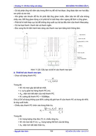 - Ch−¬ng 11: CN §óc hÉng c©n b»ng - Bμi gi¶ng thi c«ng cÇu F2
- Cã bé phËn èng nèi n»m s©u trong ®Ønh trô ®Ó nèi hai ®o¹n, èng ®−îc tiÖn ren hai ®Çu:
ren ph¶i vµ ren tr¸i.
- Khi ghÐp v¸n khu«n ®æ Ko th× ph¶i ®Æt èng ghen tr−íc, ®¶m b¶o khi ®æ v÷a kh«ng
ch¶y vµo. §Ó èng ghen ®óng vÞ trÝ ph¶i bè trÝ l−íi thÐp n»m ngang ®Ó ®Þnh vÞ èng ghen.
- Ph¶i bè trÝ l−íi thÐp côc bé ®Ó chèng øng suÊt côc bé t¹i ®Çu trªn cña thanh Maccaloy.
- Cã hai lo¹i thanh: thanh dµi vµ thanh ng¾n.
- §óc xong Ko th× tiÕn hµnh kÐo c¨ng c¸c thanh neo t¹m b»ng kÝch th«ng t©m.
Thanh neo φ38
§Ønh trô
èng thÐp φ
74/78;L=4000(2000)
èng thÐp φ69/72; L=3700
Thanh neo φ38
§Ønh khèi Ko
H×nh 11.20: CÊu t¹o vµ bè trÝ c¸c thanh neo t¹m
b. ThiÕt kÕ c¸c thanh neo t¹m.
- Chän sè l−îng thanh PC:
RAc
M
n
pc .45,0..
=
Trong ®ã:
+ M: m« men g©y lËt bÊt lîi nhÊt.
+ c: cù ly gi÷a hai hµng thanh PC (m).
+ Apc: diÖn tÝch tiÕt diÖn cña mét thanh PC.
+ R: c−êng ®é thanh PC = 1030Mpa.
Chó ý:ChØ sö dông kh«ng qu¸ 80% c−êng ®é giíi h¹n R cña thanh PC vμ trong ®ã 40%
lμ øng suÊt tr−íc.
- ChiÒu s©u thanh PC ch«n vµo trong th©n trô.
( )
2
1
b
I
M
A
xAQ
pp
pbt
−
+
=
γ
σ
Trong ®ã:
+ Q: träng l−îng nhÞp ®óc (T); b: chiÒu réng trô.
+ M: m« men lËt (T.m); γbt: träng l−îng thÓ tÝch cña bª t«ng.
+ AP: diÖn tÝch tiÕt diÖn th©n trô.
- NguyÔn V¨n VÜnh - Bé m«n CÇu HÇm - §H GTVT109
 