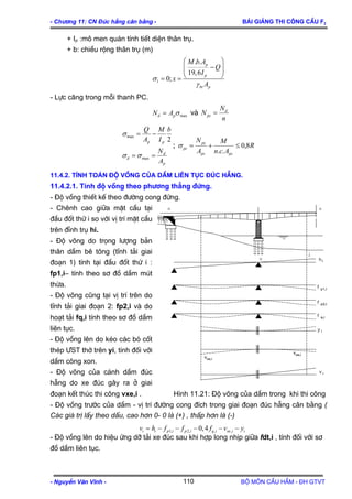 - Ch−¬ng 11: CN §óc hÉng c©n b»ng - Bμi gi¶ng thi c«ng cÇu F2
- NguyÔn V¨n VÜnh - Bé m«n CÇu HÇm - §H GTVT110
+ IP :m« men qu¸n tÝnh tiÕt diÖn th©n trô.
+ b: chiÒu réng th©n trô (m)
1
. .
19,6
0;
p
p
bt p
M b A
Q
I
x
A
σ
γ
⎛ ⎞
−⎜ ⎟⎜ ⎟
⎝ ⎠= =
- Lùc c¨ng trong mçi thanh PC.
maxσpd AN = vµ
n
N
N d
pc =
p
d
d
pp
A
N
b
I
M
A
Q
==
−=
max
max
2
σσ
σ
; R
Acn
M
A
N
pcpc
pc
pc 8,0
..
≤+=σ
11.4.2. TÝnh to¸n ®é vång cña dÇm liªn tôc ®óc hÉng.
11.4.2.1. TÝnh ®é vång theo ph−¬ng th¼ng ®øng.
- §é vång thiÕt kÕ theo ®−êng cong ®øng.
- Chªnh cao gi÷a mÆt cÇu t¹i
®Çu ®èt thø i so víi vÞ trÝ mÆt cÇu
trªn ®Ønh trô hi.
- §é vâng do träng l−îng b¶n
th©n dÇm bª t«ng (tÜnh t¶i giai
®o¹n 1) tÝnh t¹i ®Çu ®èt thø i :
fp1,i– tÝnh theo s¬ ®å dÇm mót
thõa.
- §é vâng còng t¹i vÞ trÝ trªn do
tÜnh t¶i giai ®o¹n 2: fp2,i vµ do
ho¹t t¶i fq,i tÝnh theo s¬ ®å dÇm
liªn tôc.
- §é vång lªn do kÐo c¸c bã cèt
thÐp ¦ST thí trªn yi, tÝnh ®èi víi
dÇm c«ng xon.
- §é vâng cña c¸nh dÇm ®óc
hÉng do xe ®óc g©y ra ë giai
®o¹n kÕt thóc thi c«ng vxe,i . H×nh 11.21: §é vâng cña dÇm trong khi thi c«ng
- §é vång tr−íc cña dÇm - vÞ trÝ ®−êng cong ®Ých trong giai ®o¹n ®óc hÉng c©n b»ng (
C¸c gi¸ trÞ lÊy theo dÊu, cao h¬n 0- 0 lμ (+) , thÊp h¬n lμ (-)
- §é vång lªn do hiÖu øng dì t¶i xe ®óc sau khi hîp long nhÞp gi÷a fdt,i , tÝnh ®èi víi s¬
®å dÇm liªn tôc.
1, 2, , ,0,4i i p i p i q i xe iv h f f f v yi= − − − − −
o o
o
v
v
 