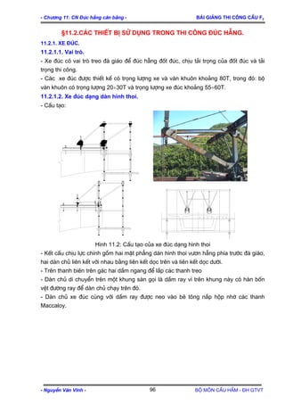 - Ch−¬ng 11: CN §óc hÉng c©n b»ng - Bμi gi¶ng thi c«ng cÇu F2
§11.2.C¸c thiÕt bÞ sö dông trong thi c«ng ®óc hÉng.
11.2.1. Xe ®óc.
11.2.1.1. Vai trß.
- Xe ®óc cã vai trß treo ®µ gi¸o ®Ó ®óc hÉng ®èt ®óc, chÞu t¶i träng cña ®èt ®óc vµ t¶i
träng thi c«ng.
- C¸c xe ®óc ®−îc thiÕt kÕ cã träng l−îng xe vµ v¸n khu«n kho¶ng 80T, trong ®ã: bé
v¸n khu«n cã träng l−îng 20÷30T vµ träng l−îng xe ®óc kho¶ng 55÷60T.
11.2.1.2. Xe ®óc d¹ng dµn h×nh thoi.
- CÊu t¹o:
H×nh 11.2: CÊu t¹o cña xe ®óc d¹ng h×nh thoi
- KÕt cÊu chÞu lùc chÝnh gåm hai mÆt ph¼ng dµn h×nh thoi v−¬n hÉng phÝa tr−íc ®µ gi¸o,
hai dµn chñ liªn kÕt víi nhau b»ng liªn kÕt däc trªn vµ liªn kÕt däc d−íi.
- Trªn thanh biªn trªn g¸c hai dÇm ngang ®Ó l¾p c¸c thanh treo
- Dµn chñ di chuyÓn trªn mét khung sµn gäi lµ dÇm ray v× trªn khung nµy cã hµn bèn
vÖt ®−êng ray ®Ó dµn chñ ch¹y trªn ®ã.
- Dµn chñ xe ®óc cïng víi dÇm ray ®−îc neo vµo bª t«ng n¾p hép nhê c¸c thanh
Maccaloy.
- NguyÔn V¨n VÜnh - Bé m«n CÇu HÇm - §H GTVT96
 