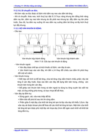 - Ch−¬ng 11: CN §óc hÉng c©n b»ng - Bμi gi¶ng thi c«ng cÇu F2
11.2.1.6. Di chuyÓn xe ®óc.
- Khi lµm viÖc xe ®óc ®−îc cè ®Þnh nhê dÇm ray neo vµo dÇm bª t«ng
- Khi di chuyÓn: th¸o neo, kÝch thuû lùc ®Æt ë 2 æ trôc n©ng khung lªn ®ång thêi n©ng
dÇm ray lªn, dÇm ray neo trªn khung do ®ã ph¶i neo khung l¹i, ®Èy dÇm ray lªn phÝa
tr−íc. Sau ®ã, h¹ dÇm ray xuèng råi neo dÇm ray xuèng dÇm bª t«ng vµ lÊy kÝch thuû
lùc ®Èy khung.
11.2.2. Bé v¸n khu«n di ®éng.
- CÊu t¹o:
V¸n khu«n hép thµnh ®øng V¸n khu«n hép thµnh xiªn
H×nh 11.6: CÊu t¹o v¸n khu«n di ®éng
- V¸n khu«n ngoµi:
+ V¸n ®¸y ®−îc chÕ t¹o cã kÝch th−íc cè ®Þnh, v¸n ®¸y lµ sµn.
+ V¸n thµnh kÑp vµo v¸n ®¸y, khi ®Õn vÞ trÝ thay ®æi chiÒu cao dÇm th× ph¶i thay
®æi mét sè m¶nh.
- V¸n khu«n trong:
+ KÕt hîp víi tr×nh tù ®æ bª t«ng, chia bª t«ng nhÞp dÇm thµnh nhiÒu phÇn: ®óc bª
t«ng ë v¸n ®¸y tr−íc. Dùa vµo tÊm v¸n ®¸y ®Ó dùng tÊm bªn trong, chèng v¸n
khu«n bªn trong lªn v¸n ®¸y.
+ §Ó ghÐp v¸n khu«n bªn trong vµ bªn ngoµi ta dïng bu l«ng xuyªn t¸o xiÕt hai
mÆt, cã èng chèng phÝa trong, cã bäc nhùa ®Ó dÔ th¸o.
- V¸n ®¸y t¹i ®Ønh trô:
+ Dïng g¹ch, c¸t, v÷a m¸c thÊp ®Ó lãt.
+ §¶m b¶o dÔ ph¸ bá sau khi thi c«ng dÇm.
+ PhÇn gi÷a ë mÆt ®¸y cña khèi bª t«ng kª t¹m lµ líp v÷a dµy tèi thiÓu 3,5cm. líp
v÷a nµy sÏ ®−îc khoan ph¸ ®Ó th¸o dì c¸c khèi bª t«ng kª t¹m. MÆt trªn cña khèi
bª t«ng kª t¹m ®−îc phñ mét líp v¶i nhùa dµy 2mm ®Ó ng¨n c¸ch khèi víi khèi bª
t«ng ®Ønh trô.
- NguyÔn V¨n VÜnh - Bé m«n CÇu HÇm - §H GTVT98
 