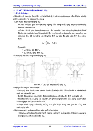 - Ch−¬ng 11: CN §óc hÉng c©n b»ng - Bμi gi¶ng thi c«ng cÇu F2
11.2.3. KÕt cÊu ®μ gi¸o më réng trô.
11.2.3.1. CÊu t¹o.
- §µ gi¸o më réng trô ®−îc l¾p vÒ hai phÝa th©n trô theo ph−¬ng däc cÇu ®Ó ®óc t¹i chç
®èt trªn ®Ønh trô Ko cña dÇm bª t«ng.
- KÝch th−íc ®µ gi¸c më réng trô:
+ ChiÒu réng ®µ gi¸o theo ph−¬ng ngang cÇu: b»ng chiÒu réng ®¸y hép dÇm céng
thªm vÒ mçi bªn 2m.
+ ChiÒu dµi ®µ gi¸o theo ph−¬ng däc cÇu: toµn bé chiÒu réng ®µ gi¸o ph¶i ®ñ ®Ó
®ñ ®óc t¹i chç toµn bé chiÒu dµi ®èt Ko vµ chiÒu réng dµnh cho lµm sµn c«ng t¸c
mçi phÝa 2m. §é më réng vÒ mçi phÝa ®Ønh trô cña ®µ gi¸o x¸c ®Þnh theo c«ng
thøc:
( )0
1
2
2
k TrL L B= − +
Trong ®ã:
+ L0: ChiÒu dµi ®èt K0
+ BTr: ChiÒu réng ®Ønh trô.
- C¸c d¹ng kÕt cÊu ®µ gi¸o më réng trô:
H×nh 11.7: CÊu t¹o ®µ gi¸o më réng trô
- D¹ng dÇm ®ì g¸c trªn trô t¹m:
+ Sö dông MIK lµm trô t¹m vµ c¸c thanh dÇm I ®Þnh h×nh lµm dµm kª v× vËy kÕt cÊu
ph¶i gia c«ng chÕ t¹o.
+ S¬ ®å ®¬n gi¶n dÔ kiÓm to¸n ®−îc néi lùc trong kÕt cÊu, æn ®Þnh chèng lËt tèt.
+ Nh−îc ®iÓm: khèi l−îng vËt liÖu lín, chi phÝ mãng t¹m lín, biÕn d¹ng cña trô t¹m
vµ mãng t¹m lín vµ khã kiÓm so¸t.
+ Ph¹m vi sö dông: cÇu thÊp, mãng ®¬n gi¶n hoÆc trong thêi gian thi c«ng møc
n−íc ngËp s©u.
- D¹ng c«ng xon cã thanh chèng xiªn xuèng bÖ mãng:
+ Bé phËn chÞu lùc chÝnh lµ thanh ngang vµ thanh chèng xiªn ®ì thanh ngang vµ
chèng xuèng tùa lªn ®Ønh bÖ trô.
- NguyÔn V¨n VÜnh - Bé m«n CÇu HÇm - §H GTVT99
 