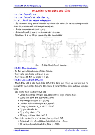 - Ch−¬ng 11: CN §óc hÉng c©n b»ng - Bμi gi¶ng thi c«ng cÇu F2
§11.3.Tr×nh tù thi c«ng ®óc hÉng
11.3.1. Thi c«ng Mè, trô.
11.3.2. Thi c«ng ®èt Ko trªn ®Ønh trô.
11.3.2.1. L¾p kÕt cÊu ®µ gi¸o më réng trô
- L¾p c¸c thanh ®øng ¸p s¸t vµo th©n trô sau ®ã tiÕn hµnh luån vµ xiÕt bul«ng cña c¸c
thanh PC32 víi lùc xiÕt 40T b»ng kÝch c¨ng kÐo.
- L¾p c¸c thanh chÐo vµ thanh ngang.
- L¾p hÖ thèng gi»ng ngang vµ dÇm däc trªn c«ng son.
- §Æt chång nÒ tµ vÑt ®Ó t¹o cao ®é ®¸y dÇm theo thiÕt kÕ
H×nh 11.9: C¸c h×nh thøc më réng trô.
11.3.2.2. C«ng t¸c ®o ®¹c.
- §o ®¹c, v¹ch ®−êng tim cña gèi trªn ®Ønh trô.
- KiÓm tra l¹i cao ®é cña chång nÒ, tµ vÑt.
- KiÓm tra cao ®é ®Ønh trô t¹i c¸c vÞ trÝ gèi.
11.3.2.3. L¾p c¸c thanh D¦L φ32.
- Thanh D¦L φ32 lµ c¸c thanh thÐp D¦L th¼ng ®øng lµm nhiÖm vô neo t¹m khèi Ko
xuèng th©n trô ®Ô gi÷ æn ®Þnh cho dÇm ngang ë tr¹ng th¸i hÉng trong suèt qu¸ tr×nh ®óc
hÉng.
- §Æc tÝnh kü thuËt cña thanh D¦L φ32
+ Lµ lo¹i thanh thÐp c−êng ®é cao, tiÕt diÖn trßn, cã ®é tù trïng thÊp.
+ §−êng kÝnh danh ®Þnh cña thanh: 32mm
+ Khèi l−îng danh ®Þnh: 6,31 (kG/m)
+ DiÖn tÝch mÆt c¾t danh ®Þnh: 804,2 (mm2
).
+ C−êng ®é tÝnh to¸n: Rd1 = 12000 kG/cm2
.
+ §é gi·n tèi thiÓu: 5%.
+ §é tù trïng tèi ®a: 1,5%.
+ T¶i träng ph¸ ho¹i tèi ®a: 96,5 T
- Tiªu chuÈn nghiÖm thu vÞ trÝ c¸c èng ghen bäc thanh D¦L
+ S¹i lÖch vÒ vÞ trÝ trªn mÆt b»ng (t¹i vÞ trÝ ®Ønh trô): ± 5mm.
+ §é nghiªng theo ph−¬ng th¼ng ®øng: ≤ 1/1000.
- NguyÔn V¨n VÜnh - Bé m«n CÇu HÇm - §H GTVT101
 