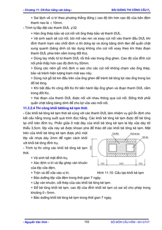 - Ch−¬ng 11: CN §óc hÉng c©n b»ng - Bμi gi¶ng thi c«ng cÇu F2
+ Sai lÖch vÒ vÞ trÝ theo ph−¬ng th¼ng ®øng ( cao ®é lín h¬n cao ®é cña b¶n ®Öm
thanh neo lµ 10mm.±
- Tr×nh tù l¾p ®Æt c¸c thanh D¦L φ 32
+ Hµn èng thÐp b¶o vÖ cót nèi víi èng thÐp b¶o vÖ thanh D¦L.
+ VÖ sinh s¹ch sÏ cót nèi, b«i mì vµo ren vµ xoay cót nèi vµo thanh ®Çu D¦L khi
®Ønh thanh tr¹m vµo chèt ®Þnh vÞ th× dõng l¹i vµ dïng b¨ng dÝnh ®en ®Ó quÊn chÆt
xung quanh (b¨ng dÝnh cã t¸c dông kh«ng cho cót nèi xoay theo khi th¸o ®o¹n
thanh D¦L phÝa trªn n»m trong ®èt Ko).
+ Dïng tay nhÊc tõ tõ thanh D¦L råi th¶ vµo trong èng ghen. Cao ®é cña ®Ønh cót
nèi ph¶i thÊp h¬n cao ®é ®inh trô 50mm.
+ Dïng c¸c nªm gç nhá ®Þnh vÞ sao cho c¸c cót nèi kh«ng ch¹m vµo èng thÐp,
b¶o vÖ tr¸nh hiÖn t−îng tr¹m m¸t sau nµy.
+ Dïng nót gç bÞt kÝn ®Çu trªn cña èng ghen ®Ó tr¸nh bª t«ng lät vµo èng trong lóc
®æ bª t«ng.
+ Khi b¾t ®Çu thi c«ng ®èt Ko th× tiÕn hµnh l¾p èng ghen vµ ®o¹n thanh D¦L n»m
trong ®èt Ko.
+ Hai ®o¹n cña thanh D¦L ®−îc nèi víi nhau th«ng qua cót nèi. §ång thêi ph¶i
quÊn chÆt b»ng b¨ng dÝnh ®Ó cho lät v÷a vµo mèi nèi.
11.3.2.4 Thi c«ng khèi bªt«ng kª t¹m thêi.
- C¸c khèi bª t«ng kª t¹m thêi sÏ cïng víi c¸c thanh D¦L lµm nhiÖm vô gi÷ æn ®Þnh cho
kÕt cÊu hÉng trong suèt qu¸ tr×nh ®óc hÉng. C¸c khèi bª t«ng kª t¹m ®−îc ®æ bª t«ng
t¹i chç trªn ®Ønh trô. PhÇn gi÷a ë mÆt ®¸y cña khèi bª t«ng kª t¹m lµ líp v÷a dµy tèi
thiÓu 3,5cm. líp v÷a nµy sÏ ®−îc khoan ph¸ ®Ó th¸o dì c¸c khèi bª t«ng kª t¹m. MÆt
trªn cña khèi bª t«ng kª t¹m ®−îc phñ mét
líp v¶i nhùa dµy 2mm ®Ó ng¨n c¸ch khèi
víi khèi bª t«ng ®Ønh trô.
Khèi kª t¹m
Gèi cÇu
C¸t ®Öm
- Tr×nh tù thi c«ng c¸c khèi bª t«ng kª t¹m
thêi.
+ VÖ sinh bÒ mÆt ®Ønh trô.
+ X¸c ®Þnh vÞ trÝ vµ l¾p ghÐp v¸n khu«n
cña líp v÷a ®Öm.
+ Trén vµ ®æ v÷a vµo vÞ trÝ. H×nh 11.10: CÊu t¹o khèi kª t¹m
+ B¶o d−ìng líp v÷a ®Öm trong thêi gian 7 ngµy.
+ L¾p v¸n khu«n, cèt thÐp cña c¸c khèi bª t«ng kª t¹m.
+ §æ bª t«ng khèi kª t¹m, cao ®é cña ®Ønh khèi kª t¹m cã sai sè cho phÐp trong
kho¶ng 0 5mm.÷
+ B¶o d−ìng khèi bª t«ng kª t¹m trong thêi gian 7 ngµy.
- NguyÔn V¨n VÜnh - Bé m«n CÇu HÇm - §H GTVT102
 