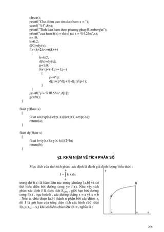 206
clrscr();
printf("Cho diem can tim dao ham x = ");
scanf("%f",&x);
printf("Tinh dao ham theo phuong phap Rombergn");
printf("cua ham f(x) = th(x) tai x = %4.2fn",x);
n=10;
h=0.2;
d[0]=dy(x);
for (k=2;k<=n;k++)
{
h=h/2;
d[k]=dy(x);
p=1.0;
for (j=k-1;j>=1;j--)
{
p=4*p;
d[j]=(p*d[j+1]-d[j])/(p-1);
}
}
printf("y'= %10.5fn",d[1]);
getch();
}
float y(float x)
{
float a=(exp(x)-exp(-x))/(exp(x)+exp(-x));
return(a);
}
float dy(float x)
{
float b=(y(x+h)-y(x-h))/(2*h);
return(b);
}
§2. Kh¸i niÖm vÒ tÝch ph©n sè
Môc ®Ých cña tÝnh tÝch ph©n x¸c ®Þnh lµ ®¸nh gi¸ ®Þnh l−îng biÓu thøc :
J f x
a
b
= ∫ ( )dx
trong ®ã f(x) lµ hµm liªn tôc trong kho¶ng [a,b] vµ cã
thÓ biÓu diÔn bëi ®−êng cong y= f(x). Nh− vËy tÝch
ph©n x¸c ®Þnh J lµ diÖn tÝch SABba , giíi h¹n bëi ®−êng
cong f(x) , trôc hoµnh , c¸c ®−êng th¼ng x = a vµ x = b
. NÕu ta chia ®o¹n [a,b] thµnh n phÇn bëi c¸c ®iÓm xi
th× J lµ gíi h¹n cña tæng diÖn tÝch c¸c h×nh ch÷ nhËt
f(xi).(xi+1 - xi) khi sè ®iÓm chia tiÕn tíi ∝, nghÜa lµ :
a a
b
A
B
y
x
 
