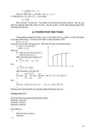 207
J f x x x
n
i
i
n
i i
= −
→∞ =
+∑lim ( )( )
0
1
NÕu c¸c ®iÓm chia xi c¸ch ®Òu , th× ( xi+1- xi ) =
h . Khi ®Æt f(xo) = fo , f(x1) = f1 ,... ta cã tæng :
n i
i
n
S h f=
=
∑
0
Khi n rÊt lín , Sn tiÕn tíi J . Tuy nhiªn sai sè lµm trßn l¹i ®−îc tÝch luü . Do vËy cÇn
ph¶i t×m ph−¬ng ph¸p tÝnh chÝnh x¸c h¬n . Do ®ã ng−êi ta Ýt khi dïng ph−¬ng ph¸p h×nh
ch÷ nhËt nh− võa nªu .
§3. Ph−¬ng ph¸p h×nh thang
Trong ph−¬ng ph¸p h×nh thang , thay v× chia diÖn tÝch SABba thµnh c¸c h×nh ch÷ nhËt ,
ta l¹i dïng h×nh thang . VÝ dô nÕu chia thµnh 3 ®o¹n nh− h×nh vÏ th× :
S3 = t1 + t2 + t3
trong ®ã ti lµ c¸c diÖn tÝch nguyªn tè . Mçi diÖn tÝch nµy lµ mét h×nh thang :
ti = [f(xi) + f(xi-1)]/ (2h)
= h(fi - fi-1) / 2
Nh− vËy :
S3 = h[(fo+f1)+(f1+f2)+(f2+f3)] / 2
= h[fo+2f1+2f2+f3] / 2
Mét c¸ch tæng qu¸t chóng ta cã :
)f2f2f2f(
n
ab
S n1n1on
++⋅⋅⋅++= −
−
hay :
}f2ff{
n
ab
S
n
1i
ion n ∑++
−
=
=
Mét c¸ch kh¸c ta cã thÓ viÕt :
f x dx f x hf a kh f a k h
a
b
a kh
a k h
k
n
k
n
( ) ( )dx { ( ) / [ ( ) ] / }
( )
∫ ∫∑ ∑= ≈ + + + +
+
+ +
=
−
=
−1
1
1
0
1
2 1 2
hay :
f x h f a f a h f a n h f b
a
b
( )dx { ( ) / ( ) [ ( ) ] ( ) / }= + + + ⋅⋅⋅ + + − +∫ 2 1 2
Ch−¬ng tr×nh tÝnh tÝch ph©n theo ph−¬ng ph¸p h×nh thang nh− sau :
Ch−¬ng tr×nh 12-2
//tinh tich phan bang phuong phap hinh_thang;
#include <conio.h>
#include <stdio.h>
#include <math.h>
float f(float x)
{
float a=exp(-x)*sin(x);
return(a);
};
 