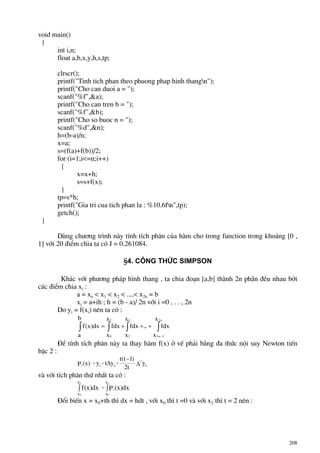 208
void main()
{
int i,n;
float a,b,x,y,h,s,tp;
clrscr();
printf("Tinh tich phan theo phuong phap hinh thangn");
printf("Cho can duoi a = ");
scanf("%f",&a);
printf("Cho can tren b = ");
scanf("%f",&b);
printf("Cho so buoc n = ");
scanf("%d",&n);
h=(b-a)/n;
x=a;
s=(f(a)+f(b))/2;
for (i=1;i<=n;i++)
{
x=x+h;
s=s+f(x);
}
tp=s*h;
printf("Gia tri cua tich phan la : %10.6fn",tp);
getch();
}
Dïng ch−¬ng tr×nh nµy tÝnh tÝch ph©n cña hµm cho trong function trong kho¶ng [0 ,
1] víi 20 ®iÓm chia ta cã J = 0.261084.
§4. C«ng thøc Simpson
Kh¸c víi ph−¬ng ph¸p h×nh thang , ta chia ®o¹n [a,b] thµnh 2n phÇn ®Òu nhau bëi
c¸c ®iÓm chia xi :
a = xo < x1 < x2 < ....< x2n = b
xi = a+ih ; h = (b - a)/ 2n víi i =0 , . . , 2n
Do yi = f(xi) nªn ta cã :
∫∫∫ ∫
−
+++=
x
x
fdx...
x
x
fdx
b
a
x
x
fdxdx)x(f
n2
2n2
4
2
2
0
§Ó tÝnh tÝch ph©n nµy ta thay hµm f(x) ë vÕ ph¶i b»ng ®a thøc néi suy Newton tiÕn
bËc 2 :
y
t2
)1t(t
yty)x(P 0
2
002 ∆
−
∆ ++=
vµ víi tÝch ph©n thø nhÊt ta cã :
dx)x(Pdx)x(f
x
x
x
x
2
0
2
0
2∫∫ =
§æi biÕn x = x0+th th× dx = hdt , víi x0 th× t =0 vµ víi x2 th× t = 2 nªn :
 