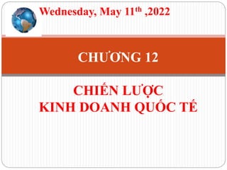 CHƯƠNG 12
CHIẾN LƯỢC
KINH DOANH QUỐC TẾ
Wednesday, May 11th ,2022
 