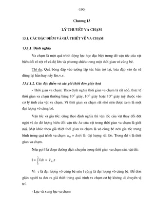 -190- 
Ch−¬ng 13 
Lý thuyÕt va ch¹m 
13.1. C¸c ®Æc ®iÓm vμ gi¶ thiÕt vÒ va ch¹m 
13.1.1. §Þnh nghÜa 
Va ch¹m lμ mét qu¸ tr×nh ®éng lùc häc ®Æc biÖt trong ®ã vËn tèc cña vËt biÕn ®æi râ rÖt vÒ c¶ ®é lín vμ ph−¬ng chiÒu trong mét thêi gian v« cïng bÐ. 
ThÝ dô: Qu¶ bãng ®Ëp vμo t−êng lËp tøc b¾n trë l¹i, bóa ®Ëp vμo ®e sÏ dõng l¹i h¼n hay nÈy lªn.v.v. 
13.1.1.2. C¸c ®Æc ®iÓm vμ c¸c gi¶ thiÕt ®¬n gi¶n ho¸ 
- Thêi gian va ch¹m: Theo ®Þnh nghÜa thêi gian va ch¹m lμ rÊt nhá, thùc tÕ thêi gian va ch¹m th−êng b»ng 10-2 gi©y, 10-3 gi©y hoÆc 10-4 gi©y tuú thuéc vμo c¬ lý tÝnh cña vËt va ch¹m. V× thêi gian va ch¹m rÊt nhá nªn ®−îc xem lμ mét ®¹i l−îng v« cïng bÐ. 
VËn tèc vμ gia tèc: còng theo ®Þnh nghÜa th× vËn tèc cña vËt thay ®æi ®ét ngét vμ do ®ã l−îng biÕn ®æi vËn tèc Δv cña vËt trong thêi gian va ch¹m lμ giíi néi. MÆt kh¸c theo gi¶ thiÕt thêi gian va ch¹m lμ v« cïng bÐ nªn gia tèc trung b×nh trong qu¸ tr×nh va ch¹m wtb = Δv/τ lμ ®¹i l−îng rÊt lín. Trong ®ã τ lμ thêi gian va ch¹m. 
NÕu gäi l lμ ®o¹n ®−êng dÞch chuyÓn trong thêi gian va ch¹m cña vËt th×: 
l = = ∫τ 0dtvr τ.vtbr 
V× τ lμ ®¹i l−îng v« cïng bÐ nªn l còng lμ ®¹i l−îng v« cïng bÐ. §Ó ®¬n gi¶n ng−êi ta ®−a ra gi¶ thiÕt trong qu¸ tr×nh va ch¹m c¬ hÖ kh«ng di chuyÓn vÞ trÝ. 
- Lùc vμ xung lùc va ch¹m  