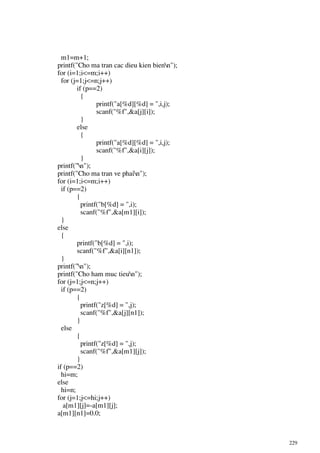 229
m1=m+1;
printf("Cho ma tran cac dieu kien bienn");
for (i=1;i<=m;i++)
for (j=1;j<=n;j++)
if (p==2)
{
printf("a[%d][%d] = ",i,j);
scanf("%f",&a[j][i]);
}
else
{
printf("a[%d][%d] = ",i,j);
scanf("%f",&a[i][j]);
}
printf("n");
printf("Cho ma tran ve phain");
for (i=1;i<=m;i++)
if (p==2)
{
printf("b[%d] = ",i);
scanf("%f",&a[m1][i]);
}
else
{
printf("b[%d] = ",i);
scanf("%f",&a[i][n1]);
}
printf("n");
printf("Cho ham muc tieun");
for (j=1;j<=n;j++)
if (p==2)
{
printf("z[%d] = ",j);
scanf("%f",&a[j][n1]);
}
else
{
printf("z[%d] = ",j);
scanf("%f",&a[m1][j]);
}
if (p==2)
hi=m;
else
hi=n;
for (j=1;j<=hi;j++)
a[m1][j]=-a[m1][j];
a[m1][n1]=0.0;
 