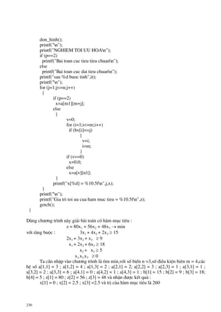 230
don_hinh();
printf("n");
printf("NGHIEM TOI UU HOAn");
if (p==2)
printf("Bai toan cuc tieu tieu chuann");
else
printf("Bai toan cuc dai tieu chuann");
printf("sau %d buoc tinh",it);
printf("n");
for (j=1;j<=n;j++)
{
if (p==2)
x=a[m1][m+j];
else
{
v=0;
for (i=1;i<=m;i++)
if (bv[i]==j)
{
v=i;
i=m;
}
if (v==0)
x=0.0;
else
x=a[v][n1];
}
printf("x[%d] = %10.5fn",j,x);
}
printf("n");
printf("Gia tri toi uu cua ham muc tieu = %10.5fn",z);
getch();
}
Dïng ch−¬ng tr×nh nµy gi¶i bµi to¸n cã hµm môc tiªu :
z = 80x1 + 56x2 + 48x3 → min
víi rµng buéc : 3x1 + 4x2 + 2x3 ≥ 15
2x1 + 3x2 + x3 ≥ 9
x1 + 2x2 + 6x3 ≥ 18
x2 + x3 ≥ 5
x1,x2,x3 ≥ 0
Ta cÇn nhËp vµo ch−¬ng tr×nh lµ t×m min,víi sè biÕn n =3,sè ®iÒu kiÖn biªn m = 4,c¸c
hÖ sè a[1,1] = 3 ; a[1,2] = 4 ; a[1,3] = 2 ; a[2,1] = 2; a[2,2] = 3 ; a[2,3] = 1 ; a[3,1] = 1 ;
a[3,2] = 2 ; a[3,3] = 6 ; a[4,1] = 0 ; a[4,2] = 1 ; a[4,3] = 1 ; b[1] = 15 ; b[2] = 9 ; b[3] = 18;
b[4] = 5 ; z[1] = 80 ; z[2] = 56 ; z[3] = 48 vµ nhËn ®−îc kÕt qu¶ :
x[1] = 0 ; x[2] = 2.5 ; x[3] =2.5 vµ trÞ cña hµm môc tiªu lµ 260
 