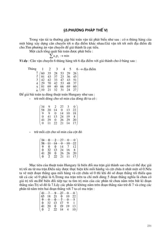 231
§5.Ph−¬ng ph¸p thÕ vÞ
Trong vËn t¶i ta th−êng gÆp bµi to¸n vËn t¶i ph¸t biÓu nh− sau : cã n thïng hµng cña
mét h·ng x©y dùng cÇn chuyÓn tíi n ®Þa ®iÓm kh¸c nhau.Gi¸ vËn tíi tíi mçi ®Þa ®iÓm ®·
cho.T×m ph−¬ng ¸n vËn chuyÓn ®Ó gi¸ thµnh lµ cùc tiÓu.
Mét c¸ch tæng qu¸t bµi to¸n ®−îc ph¸t biÓu :
∑ → minpa ii
VÝ dô : CÇn vËn chuyÓn 6 thïng hµng tíi 6 ®Þa ®iÓm víi gi¸ thµnh cho ë b¶ng sau :
1 2 3 4 5 6 → ®Þa ®iÓm
⎟
⎟
⎟
⎟
⎟
⎠
⎞
⎜
⎜
⎜
⎜
⎜
⎝
⎛
272431322110
606966406981
374853427029
514347334242
453623374381
262953283560
§Ó gi¶ bµi to¸n ta dïng thuËt to¸n Hungary nh− sau :
- trõ mçi dßng cho sè min cña dßng ®ã ta cã :
⎟
⎟
⎟
⎟
⎟
⎠
⎞
⎜
⎜
⎜
⎜
⎜
⎝
⎛
17142122110
20292602941
8192413410
181014099
22130142058
03272934
- trõ mçi cét cho sè min cña cét ®ã
⎟
⎟
⎟
⎟
⎟
⎠
⎞
⎜
⎜
⎜
⎜
⎜
⎝
⎛
1711212220
20262602041
8162413320
12714009
22100141158
00272034
Môc tiªu cña thuËt to¸n Hungary lµ biÕn ®æi ma trËn gi¸ thµnh sao cho cã thÓ ®äc gi¸
trÞ tèi −u tõ ma trËn.§iÒu nµy ®−îc thùc hiÖn khi mçi hµnhg vµ cét chøa Ýt nhÊt mét sè 0.NÕu
ta vÏ mét ®o¹n th¼ng qua mçi hµng vµ cét chøa sè 0 th× khi ®ã sè ®o¹n th¼ng tèi thiÓu qua
tÊt c¶ c¸c sè 0 ph¶i lµ 6.Trong ma trËn trªn ta chØ míi dïng 5 ®o¹n th¼ng nghÜa lµ ch−a cã
gi¸ trÞ tèi −u.§Ó biÕn ®æi tiÕp tôc ta t×m trÞ min cña c¸c phÇn tö ch−a n»m trªn bÊt k× ®o¹n
th¼ng nµo.TrÞ sè ®ã lµ 7.LÊy c¸c phÇn tö kh«ng n»m trªn ®o¹n th¼ng nµo trõ ®i 7 vµ c«ng c¸c
phÇn tö n»m trªn hai ®o¹n th¼ng víi 7 ta cã ma trËn :
⎟
⎟
⎟
⎟
⎟
⎠
⎞
⎜
⎜
⎜
⎜
⎜
⎝
⎛
104142220
13191902041
191713320
507009
22100211865
00279741
Thïng
1
2
3
4
5
6
 
