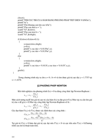222
clrscr();
printf("TIM CUC TRI CUA HAM BANG PHUONG PHAP TIET DIEN VANGn");
printf("n");
printf("Cho khoang can tim cuc trin");
printf("Cho can duoi a = ");
scanf("%f",&xlow);
printf("Cho can tren b = ");
scanf("%f",&xhigh);
if (f(xlow)<f(xlow+0.1))
{
x=max(xlow,xhigh);
y=f(x);
printf("x cuc dai = %10.5fn",x);
printf("y cuc dai = %10.5fn",y);
}
else
{
x=min(xlow,xhigh);
y=f(x);
printf("x cuc tieu = %10.5f y cuc tieu = %10.5f",x,y);
}
getch();
}
Trong ch−¬ng tr×nh nµy ta cho a = 0 ; b =4 vµ t×m ®−îc gi¸ trÞ cùc ®¹i y = 1.7757 t¹i
x = 1.4276
§2.Ph−¬ng ph¸p Newton
Khi tÝnh nghiÖm cña ph−¬ng tr×nh f(x) = 0 ta dïng c«ng thøc lÆp Newton-Raphson :
)x(f
)x(f
xx
i
i
i1i
′
−=+
Mét c¸ch t−¬ng tù,®Ó t×m gi¸ trÞ cùc trÞ cña hµm f(x) ta ®Æt g(x)=f′(x).Nh− vËy ta cÇn t×m gi¸
trÞ cña x ®Ó g(x) = 0.Nh− vËy c«ng thøc lÆp Newton-Raphson sÏ lµ :
)x(f
)x(f
x
)x(g
)x(g
xx
i
i
i
i
i
i1i
′′
′
−=
′
−=+
C¸c ®¹o hµm f′(xi) vµ f″(xi) ®−îc x¸c ®Þnh theo c¸c c«ng thøc :
2
iii
i
ii
i
h
)hx(f)x(f2)hx(f
)x(f
h2
)hx(f)hx(f
)x(f
−+−+
=′′
−−+
=′
T¹i gi¸ trÞ f′(x) = 0 hµm ®¹t gi¸ trÞ cùc ®¹i nÕu f″(x) < 0 vµ cùc tiÓu nÕu f″(x) > 0.Ch−¬ng
tr×nh sau m« t¶ thuËt to¸n trªn.
 