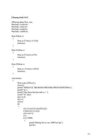 223
Ch−¬ng tr×nh 14-2
//Phuong phap New_ton;
#include <conio.h>
#include <stdio.h>
#include <math.h>
#include <stdlib.h>
float f(float x)
{
float a=2*sin(x)-x*x/10;
return(a);
}
float f1(float x)
{
float a=2*cos(x)-x/5.0;
return(a);
}
float f2(float x)
{
float a=-2*sin(x)-1.0/5.0;
return(a);
}
void main()
{
float a,eps,x[50],y1,t;
clrscr();
printf("TINH CUC TRI BANG PHUONG PHAP NEWTONn");
printf("n");
printf("Cho diem bat dau tinh a = ");
scanf("%f",&a);
eps=1e-6;
int i=1;
x[i]=a;
do
{
x[i+1]=x[i]-f1(x[i])/f2(x[i]);
t=fabs(x[i+1]-x[i]);
x[i]=x[i+1];
i++;
if (i>1000)
{
printf("Khong hoi tu sau 1000 lan lap");
getch();
 