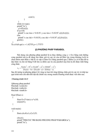 224
exit(1);
}
}
while (t>=eps);
printf("n");
y1=f2(x[i]);
if (y1>0)
printf("x cuc tieu = %10.5f y cuc tieu = %10.5f",x[i],f(x[i]));
else
printf("x cuc dai = %10.5f y cuc dai = %10.5f",x[i],f(x[i]));
getch();
}
Ta cã kÕt qu¶ x = 1.42755,y= 1.77573
§3.Ph−¬ng ph¸p parabol
Néi dung cña ph−¬ng ph¸p parabol lµ ta thay ®−êng cong y = f(x) b»ng mét ®−êng
cong parabol mµ ta dÔ dµng t×m ®−îc gi¸ trÞ cùc trÞ cña nã.Nh− vËy trong kho¶ng [a,b] ta
chän thªm mét ®iÓm x bÊt k× vµ xÊp xØ hµm f(x) b»ng parabol qua 3 ®iÓm a,x,vµ b.Sau ®ã ta
®¹o hµm vµ cho nã b»ng 0 ®Ó t×m ra ®iÓm cùc trÞ cña parabol nµy.Gi¸ trÞ ®ã ®−îc tÝnh b»ng
c«ng thøc:
)xa)(b(f2)ab)(x(f2)bx)(a(f2
)xb)(b(f)ab)(x(f)bx)(a(f
x
222222
1
−+−+−
−+−+−
=
Sau ®ã t−¬ng tù ph−¬ng ph¸p tØ lÖ vµng ta lo¹i trõ vïng kh«ng chøa gi¸ trÞ cùc trÞ vµ tiÕp tôc
qu¸ tr×nh trªn cho ®Õn khi ®¹t ®é chÝnh x¸c mong muèn.Ch−¬ng tr×nh ®−îc viÕt nh− sau:
Ch−¬ng tr×nh 14-3
//phuong phap parabol
#include <conio.h>
#include <stdio.h>
#include <math.h>
float f(float x)
{
float f1=2*sin(x)-x*x/10;
return(f1);
}
void main()
{
float a,b,x0,x1,x2,x3,f3;
clrscr();
printf("TIM CUC TRI BANG PHUONG PHAP PARABOLn");
printf("n");
 