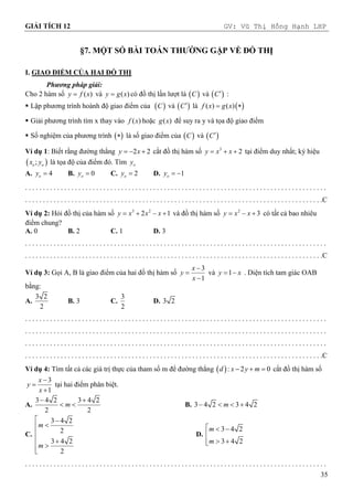 GIẢI TÍCH 12 GV: Vũ Thị Hồng Hạnh LHP
35
§7. MỘT SỐ BÀI TOÁN THƯỜNG GẶP VỀ ĐỒ THỊ
I. GIAO ĐIỂM CỦA HAI ĐỒ THỊ
Phương pháp giải:
Cho 2 hàm số ( )
y f x
 và ( )
y g x
 có đồ thị lần lượt là  
C và  
C :
 Lập phương trình hoành độ giao điểm của  
C và  
C là  
( ) ( )
f x g x
 
 Giải phương trình tìm x thay vào ( )
f x hoặc ( )
g x để suy ra y và tọa độ giao điểm
 Số nghiệm của phương trình  
 là số giao điểm của  
C và  
C
Ví dụ 1: Biết rằng đường thẳng 2 2
y x
   cắt đồ thị hàm số 3
2
y x x
   tại điểm duy nhất; ký hiệu
 
;
o o
x y là tọa độ của điểm đó. Tìm o
y
A. 4
o
y  B. 0
o
y  C. 2
o
y  D. 1
o
y  
. . . . . . . . . . . . . . . . . . . . . . . . . . . . . . . . . . . . . . . . . . . . . . . . . . . . . . . . . . . . . . . . . . . . . . . . . . . . . . . . . . . . .
. . . . . . . . . . . . . . . . . . . . . . . . . . . . . . . . . . . . . . . . . . . . . . . . . . . . . . . . . . . . . . . . . . . . . . . . . . . . . . . . . . . .C
Ví dụ 2: Hỏi đồ thị của hàm số 3 2
2 1
y x x x
    và đồ thị hàm số 2
3
y x x
   có tất cả bao nhiêu
điểm chung?
A. 0 B. 2 C. 1 D. 3
. . . . . . . . . . . . . . . . . . . . . . . . . . . . . . . . . . . . . . . . . . . . . . . . . . . . . . . . . . . . . . . . . . . . . . . . . . . . . . . . . . . . .
. . . . . . . . . . . . . . . . . . . . . . . . . . . . . . . . . . . . . . . . . . . . . . . . . . . . . . . . . . . . . . . . . . . . . . . . . . . . . . . . . . . .C
Ví dụ 3: Gọi A, B là giao điểm của hai đồ thị hàm số
3
1
x
y
x



và 1
y x
  . Diện tích tam giác OAB
bằng:
A.
3 2
2
B. 3 C.
3
2
D. 3 2
. . . . . . . . . . . . . . . . . . . . . . . . . . . . . . . . . . . . . . . . . . . . . . . . . . . . . . . . . . . . . . . . . . . . . . . . . . . . . . . . . . . . .
. . . . . . . . . . . . . . . . . . . . . . . . . . . . . . . . . . . . . . . . . . . . . . . . . . . . . . . . . . . . . . . . . . . . . . . . . . . . . . . . . . . . .
. . . . . . . . . . . . . . . . . . . . . . . . . . . . . . . . . . . . . . . . . . . . . . . . . . . . . . . . . . . . . . . . . . . . . . . . . . . . . . . . . . . . .
. . . . . . . . . . . . . . . . . . . . . . . . . . . . . . . . . . . . . . . . . . . . . . . . . . . . . . . . . . . . . . . . . . . . . . . . . . . . . . . . . . . .C
Ví dụ 4: Tìm tất cả các giá trị thực của tham số m để đường thẳng  : 2 0
d x y m
   cắt đồ thị hàm số
3
1
x
y
x



tại hai điểm phân biệt.
A.
3 4 2 3 4 2
2 2
m
 
  B. 3 4 2 3 4 2
m
   
C.
3 4 2
2
3 4 2
2
m
m
 



 



D.
3 4 2
3 4 2
m
m
  

 


. . . . . . . . . . . . . . . . . . . . . . . . . . . . . . . . . . . . . . . . . . . . . . . . . . . . . . . . . . . . . . . . . . . . . . . . . . . . . . . . . . . . .
 