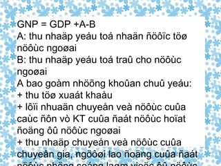 GNP = GDP +A-B A: thu nhaäp yeáu toá nhaän ñöôïc töø nöôùc ngoøai B: thu nhaäp yeáu toá traû cho nöôùc ngoøai A bao goàm nhöõng khoûan chuû yeáu: + thu töø xuaát khaåu + lôïi nhuaän chuyeån veà nöôùc cuûa caùc ñôn vò KT cuûa ñaát nöôùc hoïat ñoäng ôû nöôùc ngoøai + thu nhaäp chuyeån veà nöôùc cuûa chuyeân gia, ngöôøi lao ñoäng cuûa ñaát nöôùc nhöng soáng laøm vieäc ôû nöôùc ngoøai 