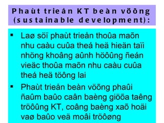 Phaùt trieån KT beàn vöõng (sustainable development): Laø söï phaùt trieån thoûa maõn nhu caàu cuûa theá heä hieän taïi nhöng khoâng aûnh höôûng ñeán vieäc thoûa maõn nhu caàu cuûa theá heä töông lai  Phaùt trieån beàn vöõng phaûi ñaûm baûo caân baèng giöõa taêng tröôûng KT, coâng baèng xaõ hoäi vaø baûo veä moâi tröôøng 