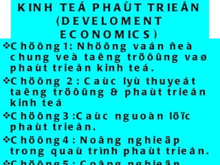 KINH TEÁ PHAÙT TRIEÅN (DEVELOMENT ECONOMICS) Chöông1: Nhöõng vaán ñeà chung veà taêng tröôûng vaø phaùt trieån kinh teá. Chöông 2: Caùc lyù thuyeát taêng tröôûng & phaùt trieån kinh teá Chöông3:Caùc nguoàn löïc phaùt trieån. Chöông4: Noâng nghieäp trong quaù trình phaùt trieån. Chöông5: Coâng nghieäp trong quaù trình phaùt trieån. Chöông6: Ngoaïi thöông vaø phaùt trieån. 