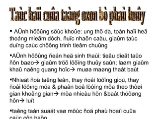 Taùc haïi cuûa taàng ozon bò phaù huûy AÛnh höôûng söùc khoûe: ung thö da, toån haïi heä thoáng mieãm dòch, ñuïc nhaõn caàu, giaûm taùc duïng caùc chöông trình tieâm chuûng AÛnh höôûng ñeán heä sinh thaùi: tieâu dieät taûo ñôn baøo   giaûm tröõ löôïng thuûy saûn; laøm giaûm khaû naêng quang hoïc   muøa maøng thaát baùt Nhieät ñoä taêng leân, thay ñoåi löôïng gioù, thay ñoåi löôïng möa & phaân boå löôïng möa theo thôøi gian khoâng gian   möa nhieàu hôn &baát thöôøng hôn   luït taêng taàn suaát vaø möùc ñoä phaù hoaïi cuûa caùc côn baõo 