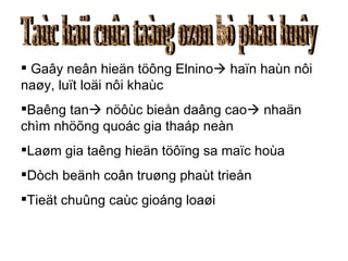 Taùc haïi cuûa taàng ozon bò phaù huûy Gaây neân hieän töông Elnino   haïn haùn nôi naøy, luït loäi nôi khaùc Baêng tan   nöôùc bieån daâng cao   nhaän chìm nhöõng quoác gia thaáp neàn Laøm gia taêng hieän töôïng sa maïc hoùa Dòch beänh coân truøng phaùt trieån Tieät chuûng caùc gioáng loaøi 