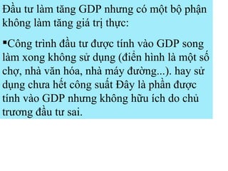 Đầu tư làm tăng GDP nhưng có một bộ phận không làm tăng giá trị thực: Công trình đầu tư được tính vào GDP song làm xong không sử dụng (điển hình là một số chợ, nhà văn hóa, nhà máy đường...). hay sử dụng chưa hết công suất Đây là phần được tính vào GDP nhưng không hữu ích do chủ trương đầu tư sai. 