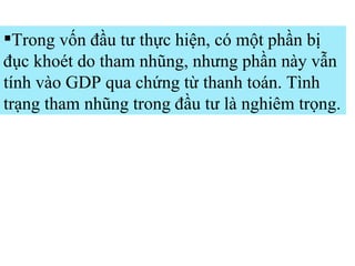 Trong vốn đầu tư thực hiện, có một phần bị đục khoét do tham nhũng, nhưng phần này vẫn tính vào GDP qua chứng từ thanh toán. Tình trạng tham nhũng trong đầu tư là nghiêm trọng.  